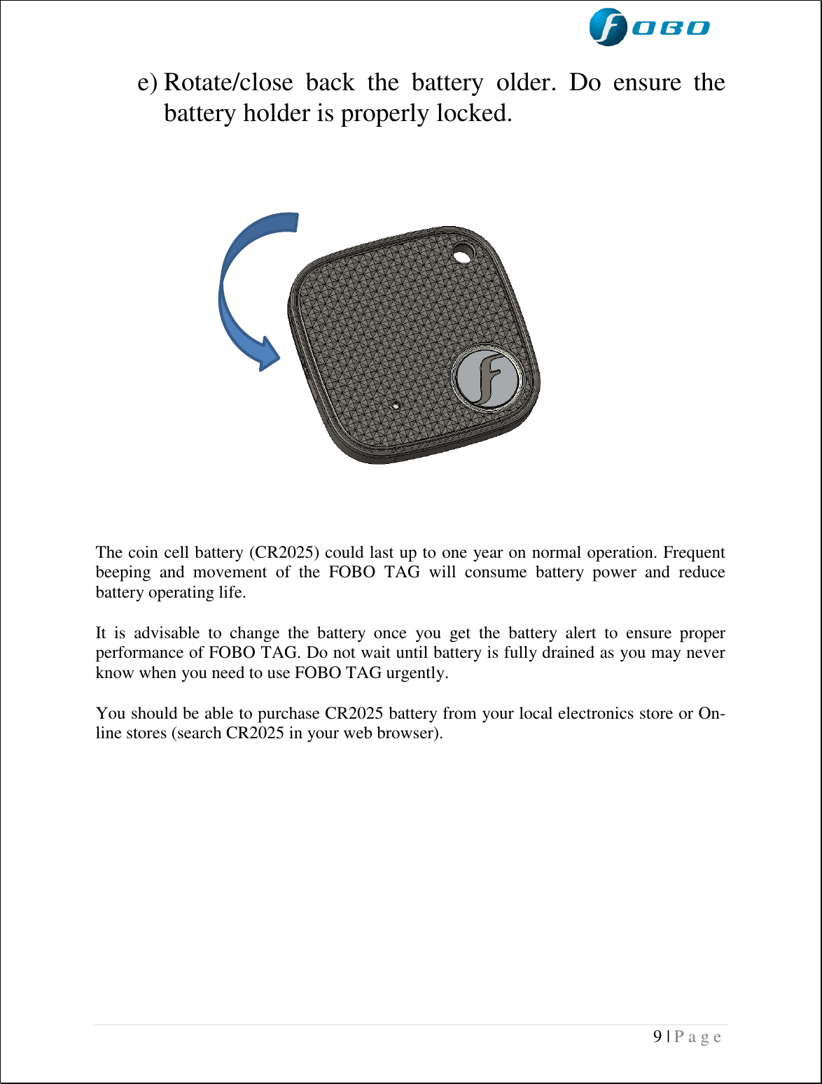  9 | P a g e    e) Rotate/close  back  the  battery  older.  Do  ensure  the battery holder is properly locked.                            The coin cell battery (CR2025) could last up to one year on normal operation. Frequent beeping  and  movement  of  the  FOBO  TAG  will  consume  battery  power  and  reduce battery operating life.   It  is  advisable  to  change  the  battery  once  you  get  the  battery  alert  to  ensure  proper performance of FOBO TAG. Do not wait until battery is fully drained as you may never know when you need to use FOBO TAG urgently.  You should be able to purchase CR2025 battery from your local electronics store or On-line stores (search CR2025 in your web browser).          
