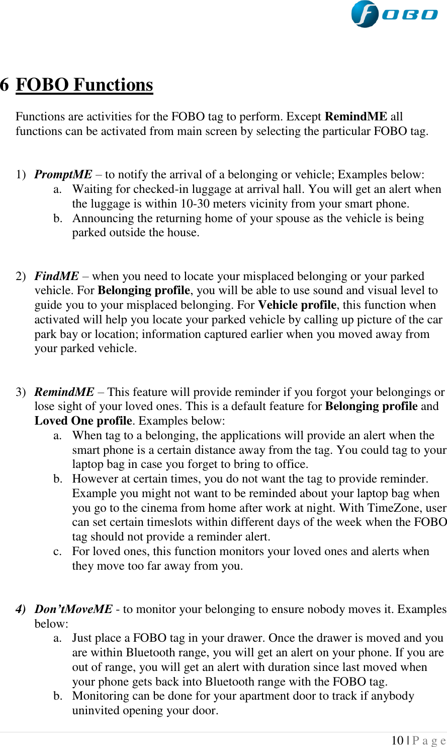  10 | P a g e     6 FOBO Functions  Functions are activities for the FOBO tag to perform. Except RemindME all functions can be activated from main screen by selecting the particular FOBO tag.   1) PromptME – to notify the arrival of a belonging or vehicle; Examples below: a. Waiting for checked-in luggage at arrival hall. You will get an alert when the luggage is within 10-30 meters vicinity from your smart phone. b. Announcing the returning home of your spouse as the vehicle is being parked outside the house.   2) FindME – when you need to locate your misplaced belonging or your parked vehicle. For Belonging profile, you will be able to use sound and visual level to guide you to your misplaced belonging. For Vehicle profile, this function when activated will help you locate your parked vehicle by calling up picture of the car park bay or location; information captured earlier when you moved away from your parked vehicle.   3) RemindME – This feature will provide reminder if you forgot your belongings or lose sight of your loved ones. This is a default feature for Belonging profile and Loved One profile. Examples below: a. When tag to a belonging, the applications will provide an alert when the smart phone is a certain distance away from the tag. You could tag to your laptop bag in case you forget to bring to office. b. However at certain times, you do not want the tag to provide reminder. Example you might not want to be reminded about your laptop bag when you go to the cinema from home after work at night. With TimeZone, user can set certain timeslots within different days of the week when the FOBO tag should not provide a reminder alert. c. For loved ones, this function monitors your loved ones and alerts when they move too far away from you.   4) Don’tMoveME - to monitor your belonging to ensure nobody moves it. Examples below: a. Just place a FOBO tag in your drawer. Once the drawer is moved and you are within Bluetooth range, you will get an alert on your phone. If you are out of range, you will get an alert with duration since last moved when your phone gets back into Bluetooth range with the FOBO tag.  b. Monitoring can be done for your apartment door to track if anybody uninvited opening your door. 