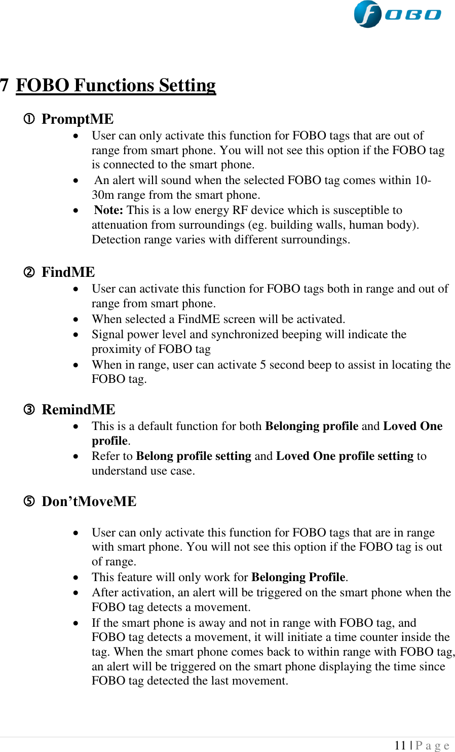  11 | P a g e     7 FOBO Functions Setting   PromptME  User can only activate this function for FOBO tags that are out of range from smart phone. You will not see this option if the FOBO tag is connected to the smart phone.  An alert will sound when the selected FOBO tag comes within 10-30m range from the smart phone.   Note: This is a low energy RF device which is susceptible to attenuation from surroundings (eg. building walls, human body). Detection range varies with different surroundings.   FindME  User can activate this function for FOBO tags both in range and out of range from smart phone.  When selected a FindME screen will be activated.  Signal power level and synchronized beeping will indicate the proximity of FOBO tag  When in range, user can activate 5 second beep to assist in locating the FOBO tag.   RemindME  This is a default function for both Belonging profile and Loved One profile.   Refer to Belong profile setting and Loved One profile setting to understand use case.    Don’tMoveME   User can only activate this function for FOBO tags that are in range with smart phone. You will not see this option if the FOBO tag is out of range.   This feature will only work for Belonging Profile.  After activation, an alert will be triggered on the smart phone when the FOBO tag detects a movement.  If the smart phone is away and not in range with FOBO tag, and FOBO tag detects a movement, it will initiate a time counter inside the tag. When the smart phone comes back to within range with FOBO tag, an alert will be triggered on the smart phone displaying the time since FOBO tag detected the last movement.   