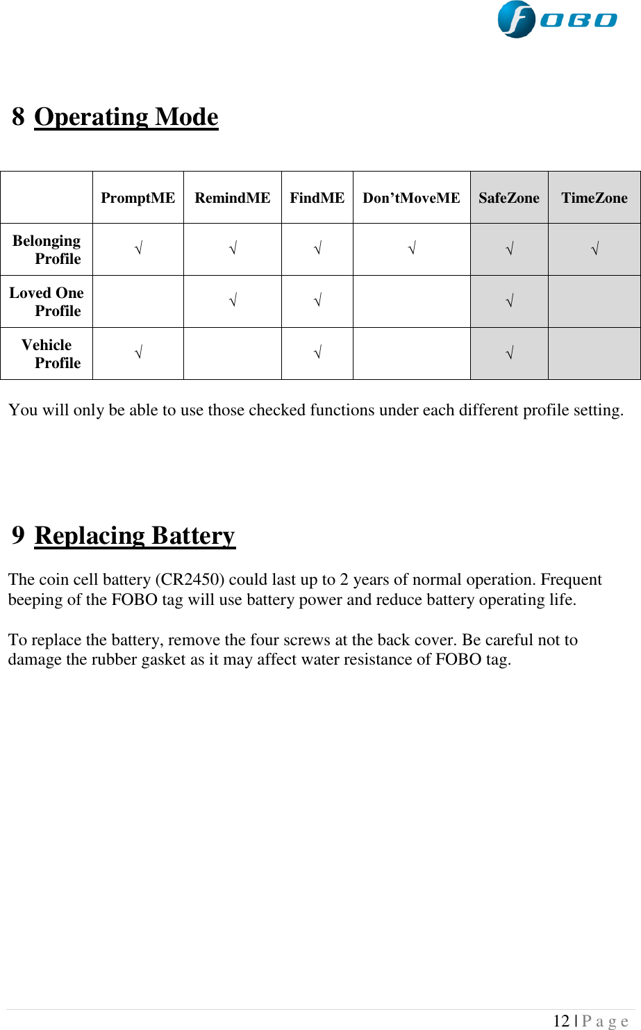  12 | P a g e     8 Operating Mode    You will only be able to use those checked functions under each different profile setting.      9 Replacing Battery  The coin cell battery (CR2450) could last up to 2 years of normal operation. Frequent beeping of the FOBO tag will use battery power and reduce battery operating life.   To replace the battery, remove the four screws at the back cover. Be careful not to damage the rubber gasket as it may affect water resistance of FOBO tag.     PromptME RemindME FindME Don’tMoveME  SafeZone  TimeZone Belonging Profile √ √ √ √  √  √ Loved One Profile  √ √   √  Vehicle Profile     √  √   √  