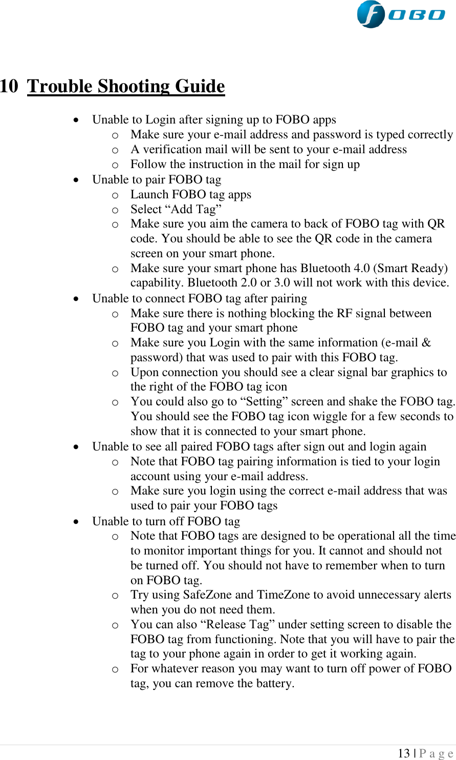  13 | P a g e     10 Trouble Shooting Guide   Unable to Login after signing up to FOBO apps o Make sure your e-mail address and password is typed correctly o A verification mail will be sent to your e-mail address o Follow the instruction in the mail for sign up  Unable to pair FOBO tag o Launch FOBO tag apps o Select “Add Tag” o Make sure you aim the camera to back of FOBO tag with QR code. You should be able to see the QR code in the camera screen on your smart phone. o Make sure your smart phone has Bluetooth 4.0 (Smart Ready) capability. Bluetooth 2.0 or 3.0 will not work with this device.  Unable to connect FOBO tag after pairing o Make sure there is nothing blocking the RF signal between FOBO tag and your smart phone o Make sure you Login with the same information (e-mail &amp; password) that was used to pair with this FOBO tag. o Upon connection you should see a clear signal bar graphics to the right of the FOBO tag icon o You could also go to “Setting” screen and shake the FOBO tag. You should see the FOBO tag icon wiggle for a few seconds to show that it is connected to your smart phone.  Unable to see all paired FOBO tags after sign out and login again o Note that FOBO tag pairing information is tied to your login account using your e-mail address. o Make sure you login using the correct e-mail address that was used to pair your FOBO tags  Unable to turn off FOBO tag o Note that FOBO tags are designed to be operational all the time to monitor important things for you. It cannot and should not be turned off. You should not have to remember when to turn on FOBO tag. o Try using SafeZone and TimeZone to avoid unnecessary alerts when you do not need them. o You can also “Release Tag” under setting screen to disable the FOBO tag from functioning. Note that you will have to pair the tag to your phone again in order to get it working again. o For whatever reason you may want to turn off power of FOBO tag, you can remove the battery.  