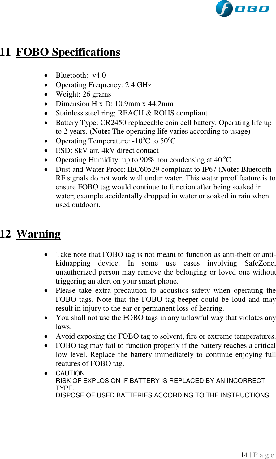 14 | P a g e     11 FOBO Specifications   Bluetooth:  v4.0  Operating Frequency: 2.4 GHz  Weight: 26 grams  Dimension H x D: 10.9mm x 44.2mm  Stainless steel ring; REACH &amp; ROHS compliant  Battery Type: CR2450 replaceable coin cell battery. Operating life up to 2 years. (Note: The operating life varies according to usage)  Operating Temperature: -10oC to 50oC  ESD: 8kV air, 4kV direct contact  Operating Humidity: up to 90% non condensing at 40 oC  Dust and Water Proof: IEC60529 compliant to IP67 (Note: Bluetooth RF signals do not work well under water. This water proof feature is to ensure FOBO tag would continue to function after being soaked in water; example accidentally dropped in water or soaked in rain when used outdoor).   12 Warning   Take note that FOBO tag is not meant to function as anti-theft or anti-kidnapping  device.  In  some  use  cases  involving  SafeZone, unauthorized person may remove the belonging or loved one without triggering an alert on your smart phone.  Please  take  extra  precaution  to  acoustics  safety  when  operating  the FOBO tags. Note that the FOBO tag beeper could  be loud  and may result in injury to the ear or permanent loss of hearing.  You shall not use the FOBO tags in any unlawful way that violates any laws.  Avoid exposing the FOBO tag to solvent, fire or extreme temperatures.  FOBO tag may fail to function properly if the battery reaches a critical low level.  Replace the battery  immediately  to  continue  enjoying full features of FOBO tag.  CAUTION RISK OF EXPLOSION IF BATTERY IS REPLACED BY AN INCORRECT TYPE. DISPOSE OF USED BATTERIES ACCORDING TO THE INSTRUCTIONS     