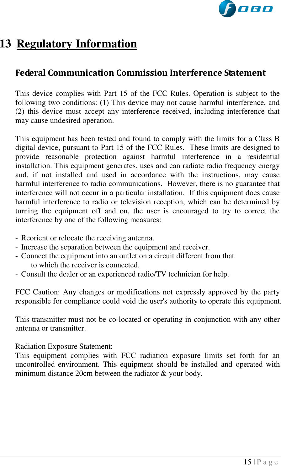  15 | P a g e    13 Regulatory Information  Federal Communication Commission Interference Statement  This device complies with Part 15 of the FCC Rules.  Operation is subject to the following two conditions: (1) This device may not cause harmful interference, and (2)  this  device  must  accept  any  interference  received,  including interference that may cause undesired operation.  This equipment has been tested and found to comply with the limits for a Class B digital device, pursuant to Part 15 of the FCC Rules.  These limits are designed to provide  reasonable  protection  against  harmful  interference  in  a  residential installation. This equipment generates, uses and can radiate radio frequency energy and,  if  not  installed  and  used  in  accordance  with  the  instructions,  may  cause harmful interference to radio communications.  However, there is no guarantee that interference will not occur in a particular installation.  If this equipment does cause harmful interference to radio or television reception, which can be determined by turning  the  equipment  off  and  on,  the  user  is  encouraged  to  try  to  correct  the interference by one of the following measures:  -  Reorient or relocate the receiving antenna. -  Increase the separation between the equipment and receiver. -  Connect the equipment into an outlet on a circuit different from that to which the receiver is connected. -  Consult the dealer or an experienced radio/TV technician for help.  FCC Caution: Any changes or modifications not expressly approved by the party responsible for compliance could void the user&apos;s authority to operate this equipment.  This transmitter must not be co-located or operating in conjunction with any other antenna or transmitter.  Radiation Exposure Statement: This  equipment  complies  with  FCC  radiation  exposure  limits  set  forth  for  an uncontrolled  environment.  This  equipment  should  be  installed  and  operated  with minimum distance 20cm between the radiator &amp; your body.     