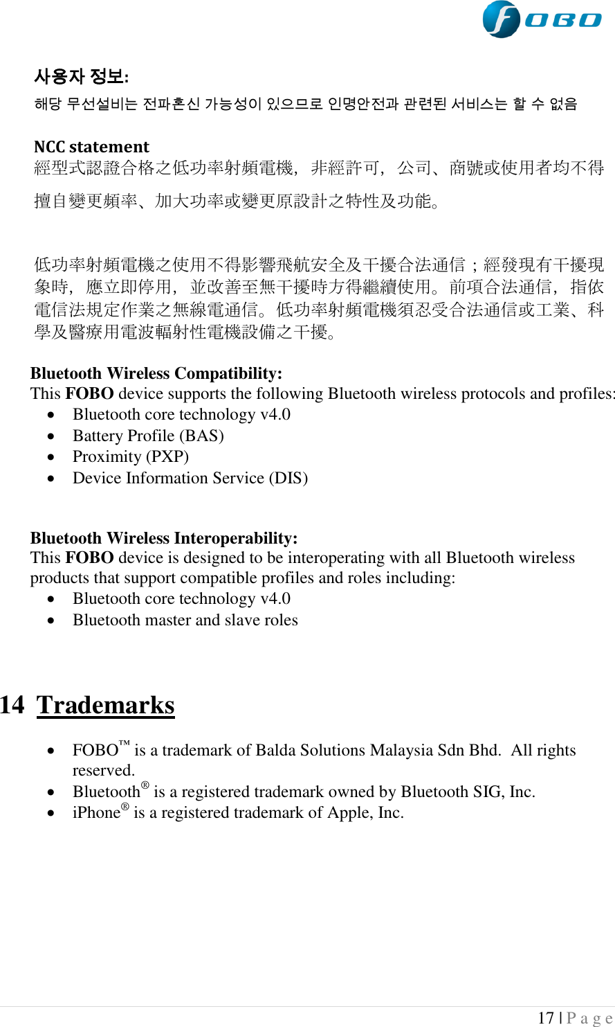  17 | P a g e   사용자 정보: 해당 무선설비는 전파혼신 가능성이 있으므로 인명안전과 관련된 서비스는 할 수 없음  NCC statement 經型式認證合格之低功率射頻電機，非經許可，公司、商號或使用者均不得擅自變更頻率、加大功率或變更原設計之特性及功能。  低功率射頻電機之使用不得影響飛航安全及干擾合法通信；經發現有干擾現象時，應立即停用，並改善至無干擾時方得繼續使用。前項合法通信，指依電信法規定作業之無線電通信。低功率射頻電機須忍受合法通信或工業、科學及醫療用電波輻射性電機設備之干擾。  Bluetooth Wireless Compatibility: This FOBO device supports the following Bluetooth wireless protocols and profiles:  Bluetooth core technology v4.0  Battery Profile (BAS)  Proximity (PXP)  Device Information Service (DIS)   Bluetooth Wireless Interoperability: This FOBO device is designed to be interoperating with all Bluetooth wireless products that support compatible profiles and roles including:  Bluetooth core technology v4.0  Bluetooth master and slave roles    14 Trademarks   FOBO™ is a trademark of Balda Solutions Malaysia Sdn Bhd.  All rights reserved.  Bluetooth® is a registered trademark owned by Bluetooth SIG, Inc.  iPhone® is a registered trademark of Apple, Inc.  