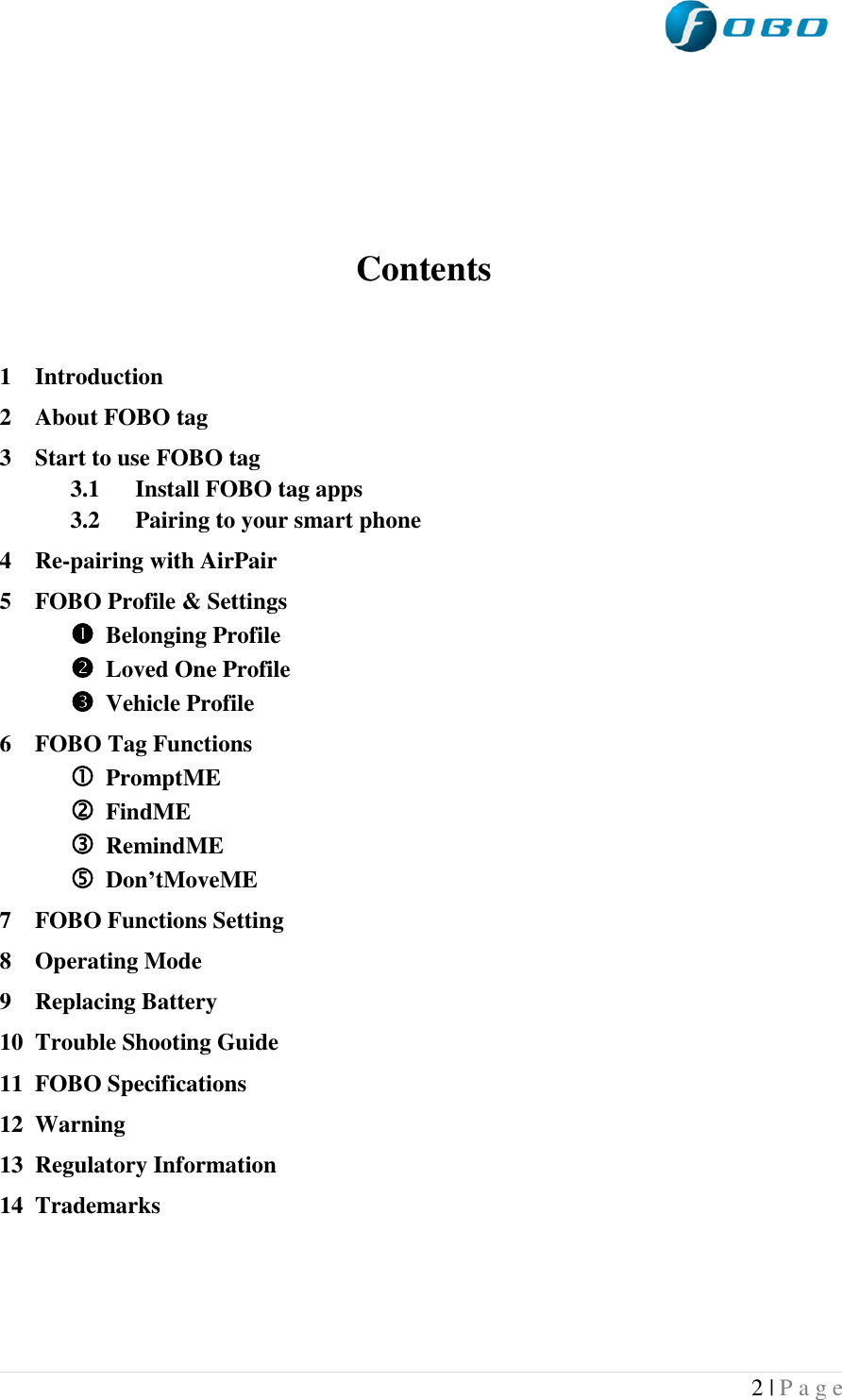  2 | P a g e      Contents   1 Introduction 2 About FOBO tag 3 Start to use FOBO tag 3.1 Install FOBO tag apps 3.2 Pairing to your smart phone 4 Re-pairing with AirPair 5 FOBO Profile &amp; Settings  Belonging Profile  Loved One Profile  Vehicle Profile 6 FOBO Tag Functions   PromptME  FindME  RemindME  Don’tMoveME 7 FOBO Functions Setting 8 Operating Mode 9 Replacing Battery 10 Trouble Shooting Guide 11 FOBO Specifications 12 Warning 13 Regulatory Information 14 Trademarks    