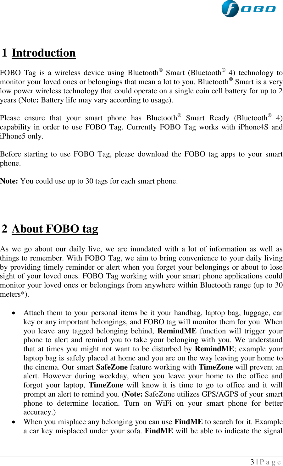  3 | P a g e     1 Introduction  FOBO  Tag  is  a  wireless  device  using  Bluetooth®  Smart  (Bluetooth®  4)  technology to monitor your loved ones or belongings that mean a lot to you. Bluetooth® Smart is a very low power wireless technology that could operate on a single coin cell battery for up to 2 years (Note: Battery life may vary according to usage).   Please  ensure  that  your  smart  phone  has  Bluetooth®  Smart  Ready  (Bluetooth®  4) capability in order  to use FOBO Tag.  Currently FOBO Tag works with  iPhone4S and iPhone5 only.  Before starting to  use  FOBO Tag, please  download the FOBO  tag apps to  your smart phone.  Note: You could use up to 30 tags for each smart phone.     2 About FOBO tag  As we  go about  our daily  live,  we  are  inundated  with  a  lot  of  information  as  well  as things to remember. With FOBO Tag, we aim to bring convenience to your daily living by providing timely reminder or alert when you forget your belongings or about to lose sight of your loved ones. FOBO Tag working with your smart phone applications could monitor your loved ones or belongings from anywhere within Bluetooth range (up to 30 meters*).     Attach them to your personal items be it your handbag, laptop bag, luggage, car key or any important belongings, and FOBO tag will monitor them for you. When you leave  any tagged  belonging behind,  RemindME function  will trigger  your phone to alert and remind you to take your belonging with you. We understand that at times you might not want to be disturbed by RemindME; example your laptop bag is safely placed at home and you are on the way leaving your home to the cinema. Our smart SafeZone feature working with TimeZone will prevent an alert.  However  during  weekday,  when  you  leave  your  home  to  the  office  and forgot  your  laptop,  TimeZone  will  know  it  is  time  to  go  to  office  and  it  will prompt an alert to remind you. (Note: SafeZone utilizes GPS/AGPS of your smart phone  to  determine  location.  Turn  on  WiFi  on  your  smart  phone  for  better accuracy.)  When you misplace any belonging you can use FindME to search for it. Example a car key misplaced under your sofa. FindME will be able to indicate the signal 