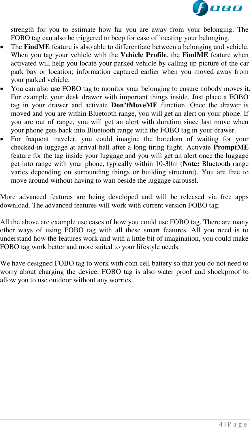  4 | P a g e   strength  for  you  to  estimate  how  far  you  are  away  from  your  belonging.  The FOBO tag can also be triggered to beep for ease of locating your belonging.  The FindME feature is also able to differentiate between a belonging and vehicle. When you tag your vehicle with the Vehicle Profile, the FindME feature when activated will help you locate your parked vehicle by calling up picture of the car park bay or location;  information captured  earlier when  you moved  away from your parked vehicle.  You can also use FOBO tag to monitor your belonging to ensure nobody moves it. For example your desk drawer with important things inside. Just place a FOBO tag  in  your  drawer  and  activate  Don’tMoveME  function.  Once  the  drawer  is moved and you are within Bluetooth range, you will get an alert on your phone. If you are out of range, you will get an alert with  duration since last move when your phone gets back into Bluetooth range with the FOBO tag in your drawer.    For  frequent  traveler,  you  could  imagine  the  boredom  of  waiting  for  your checked-in luggage at arrival hall after a long tiring flight. Activate PromptME feature for the tag inside your luggage and you will get an alert once the luggage get into range with your phone, typically within 10-30m (Note: Bluetooth range varies  depending  on  surrounding  things  or  building  structure).  You  are  free  to move around without having to wait beside the luggage carousel.   More  advanced  features  are  being  developed  and  will  be  released  via  free  apps download. The advanced features will work with current version FOBO tag.  All the above are example use cases of how you could use FOBO tag. There are many other  ways  of  using  FOBO  tag  with  all  these  smart  features.  All  you  need  is  to understand how the features work and with a little bit of imagination, you could make FOBO tag work better and more suited to your lifestyle needs.  We have designed FOBO tag to work with coin cell battery so that you do not need to worry about charging the device. FOBO tag is  also water proof and shockproof to allow you to use outdoor without any worries.   