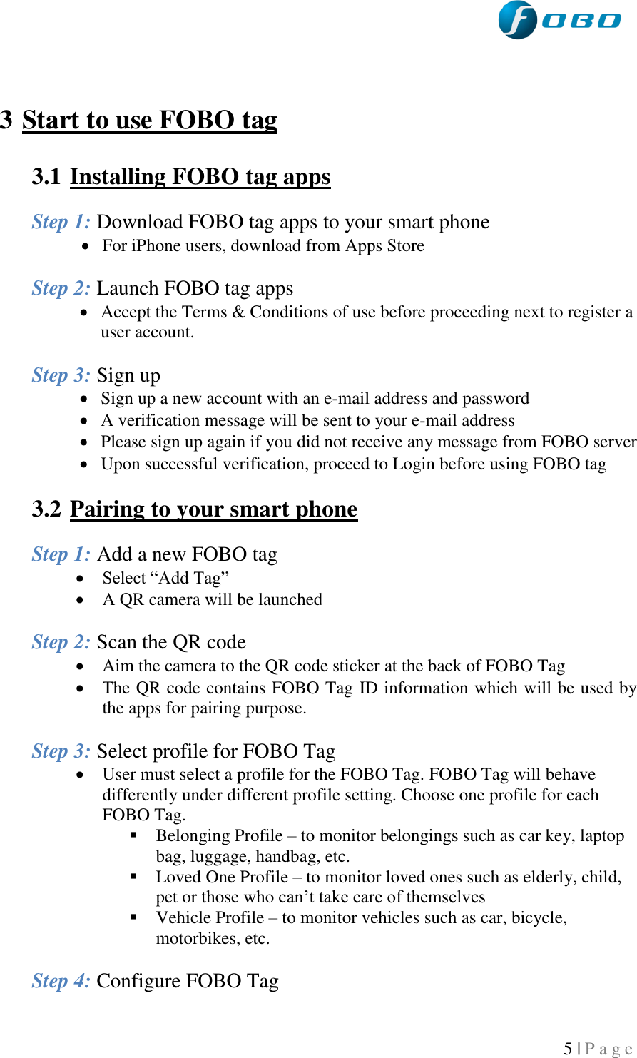  5 | P a g e     3 Start to use FOBO tag  3.1  Installing FOBO tag apps  Step 1: Download FOBO tag apps to your smart phone  For iPhone users, download from Apps Store  Step 2: Launch FOBO tag apps  Accept the Terms &amp; Conditions of use before proceeding next to register a user account.  Step 3: Sign up  Sign up a new account with an e-mail address and password  A verification message will be sent to your e-mail address  Please sign up again if you did not receive any message from FOBO server  Upon successful verification, proceed to Login before using FOBO tag  3.2  Pairing to your smart phone  Step 1: Add a new FOBO tag  Select “Add Tag”  A QR camera will be launched  Step 2: Scan the QR code  Aim the camera to the QR code sticker at the back of FOBO Tag  The QR code contains FOBO Tag ID information which will be used by the apps for pairing purpose.  Step 3: Select profile for FOBO Tag  User must select a profile for the FOBO Tag. FOBO Tag will behave differently under different profile setting. Choose one profile for each FOBO Tag.  Belonging Profile – to monitor belongings such as car key, laptop bag, luggage, handbag, etc.  Loved One Profile – to monitor loved ones such as elderly, child, pet or those who can’t take care of themselves  Vehicle Profile – to monitor vehicles such as car, bicycle, motorbikes, etc.  Step 4: Configure FOBO Tag 