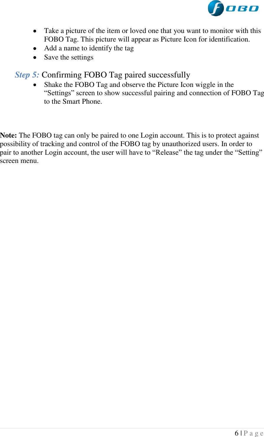  6 | P a g e    Take a picture of the item or loved one that you want to monitor with this FOBO Tag. This picture will appear as Picture Icon for identification.  Add a name to identify the tag  Save the settings  Step 5: Confirming FOBO Tag paired successfully  Shake the FOBO Tag and observe the Picture Icon wiggle in the “Settings” screen to show successful pairing and connection of FOBO Tag to the Smart Phone.    Note: The FOBO tag can only be paired to one Login account. This is to protect against possibility of tracking and control of the FOBO tag by unauthorized users. In order to pair to another Login account, the user will have to “Release” the tag under the “Setting” screen menu.    