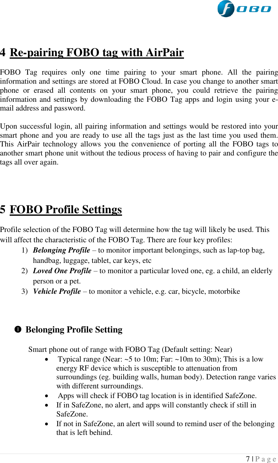  7 | P a g e     4 Re-pairing FOBO tag with AirPair  FOBO  Tag  requires  only  one  time  pairing  to  your  smart  phone.  All  the  pairing information and settings are stored at FOBO Cloud. In case you change to another smart phone  or  erased  all  contents  on  your  smart  phone,  you  could  retrieve  the  pairing information and settings by downloading the FOBO Tag apps and login using your e-mail address and password.  Upon successful login, all pairing information and settings would be restored into your smart phone and you are ready to use all the tags just as the last time you used them. This  AirPair technology allows  you the convenience of  porting  all the  FOBO  tags  to another smart phone unit without the tedious process of having to pair and configure the tags all over again.     5 FOBO Profile Settings  Profile selection of the FOBO Tag will determine how the tag will likely be used. This will affect the characteristic of the FOBO Tag. There are four key profiles: 1) Belonging Profile – to monitor important belongings, such as lap-top bag, handbag, luggage, tablet, car keys, etc 2) Loved One Profile – to monitor a particular loved one, eg. a child, an elderly person or a pet. 3) Vehicle Profile – to monitor a vehicle, e.g. car, bicycle, motorbike     Belonging Profile Setting  Smart phone out of range with FOBO Tag (Default setting: Near)   Typical range (Near: ~5 to 10m; Far: ~10m to 30m); This is a low energy RF device which is susceptible to attenuation from surroundings (eg. building walls, human body). Detection range varies with different surroundings.  Apps will check if FOBO tag location is in identified SafeZone.  If in SafeZone, no alert, and apps will constantly check if still in SafeZone.  If not in SafeZone, an alert will sound to remind user of the belonging that is left behind.  