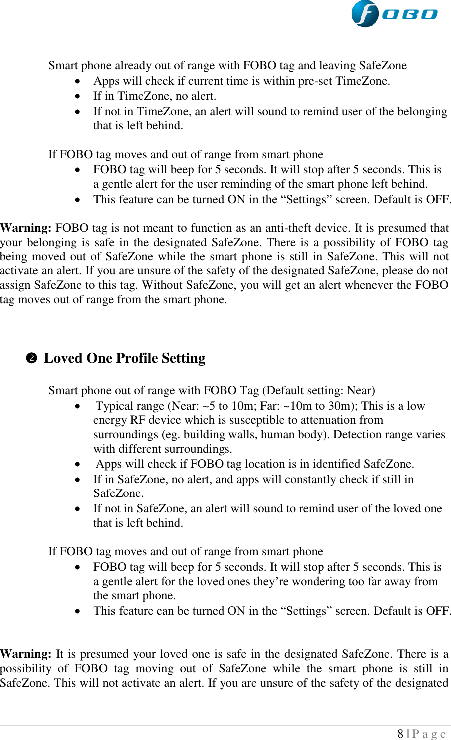  8 | P a g e    Smart phone already out of range with FOBO tag and leaving SafeZone  Apps will check if current time is within pre-set TimeZone.  If in TimeZone, no alert.  If not in TimeZone, an alert will sound to remind user of the belonging that is left behind.  If FOBO tag moves and out of range from smart phone   FOBO tag will beep for 5 seconds. It will stop after 5 seconds. This is a gentle alert for the user reminding of the smart phone left behind.  This feature can be turned ON in the “Settings” screen. Default is OFF.   Warning: FOBO tag is not meant to function as an anti-theft device. It is presumed that your belonging is safe in the designated SafeZone. There is a possibility of FOBO tag being moved out of SafeZone while the smart phone is still in SafeZone. This will not activate an alert. If you are unsure of the safety of the designated SafeZone, please do not assign SafeZone to this tag. Without SafeZone, you will get an alert whenever the FOBO tag moves out of range from the smart phone.     Loved One Profile Setting  Smart phone out of range with FOBO Tag (Default setting: Near)  Typical range (Near: ~5 to 10m; Far: ~10m to 30m); This is a low energy RF device which is susceptible to attenuation from surroundings (eg. building walls, human body). Detection range varies with different surroundings.  Apps will check if FOBO tag location is in identified SafeZone.  If in SafeZone, no alert, and apps will constantly check if still in SafeZone.  If not in SafeZone, an alert will sound to remind user of the loved one that is left behind.  If FOBO tag moves and out of range from smart phone   FOBO tag will beep for 5 seconds. It will stop after 5 seconds. This is a gentle alert for the loved ones they’re wondering too far away from the smart phone.  This feature can be turned ON in the “Settings” screen. Default is OFF.   Warning: It is presumed your loved one is safe in the designated SafeZone. There is a possibility  of  FOBO  tag  moving  out  of  SafeZone  while  the  smart  phone  is  still  in SafeZone. This will not activate an alert. If you are unsure of the safety of the designated 