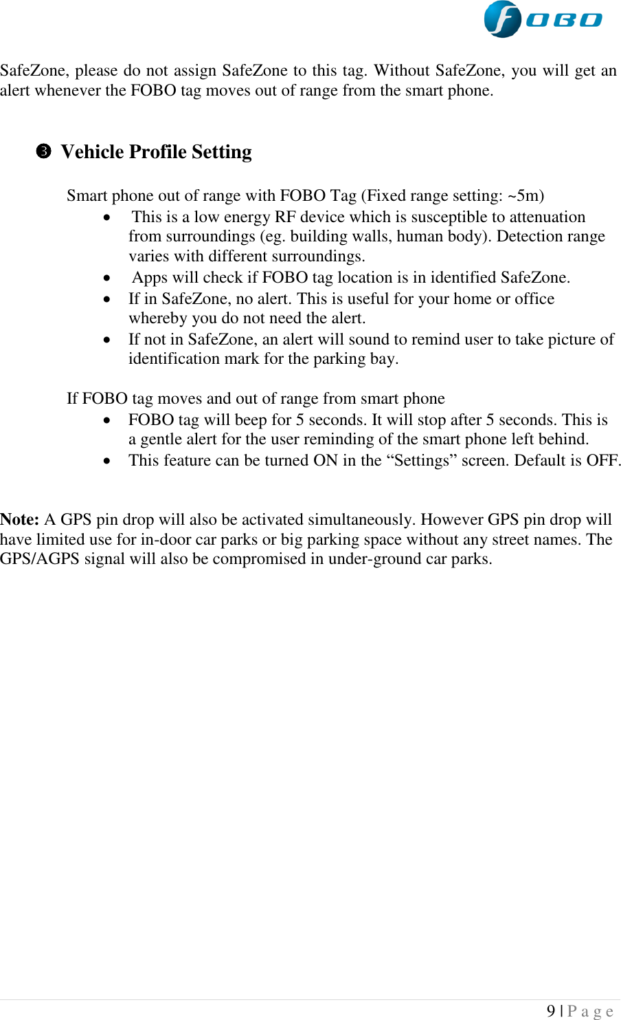  9 | P a g e   SafeZone, please do not assign SafeZone to this tag. Without SafeZone, you will get an alert whenever the FOBO tag moves out of range from the smart phone.    Vehicle Profile Setting  Smart phone out of range with FOBO Tag (Fixed range setting: ~5m)  This is a low energy RF device which is susceptible to attenuation from surroundings (eg. building walls, human body). Detection range varies with different surroundings.  Apps will check if FOBO tag location is in identified SafeZone.  If in SafeZone, no alert. This is useful for your home or office whereby you do not need the alert.  If not in SafeZone, an alert will sound to remind user to take picture of identification mark for the parking bay.   If FOBO tag moves and out of range from smart phone   FOBO tag will beep for 5 seconds. It will stop after 5 seconds. This is a gentle alert for the user reminding of the smart phone left behind.  This feature can be turned ON in the “Settings” screen. Default is OFF.   Note: A GPS pin drop will also be activated simultaneously. However GPS pin drop will have limited use for in-door car parks or big parking space without any street names. The GPS/AGPS signal will also be compromised in under-ground car parks.     