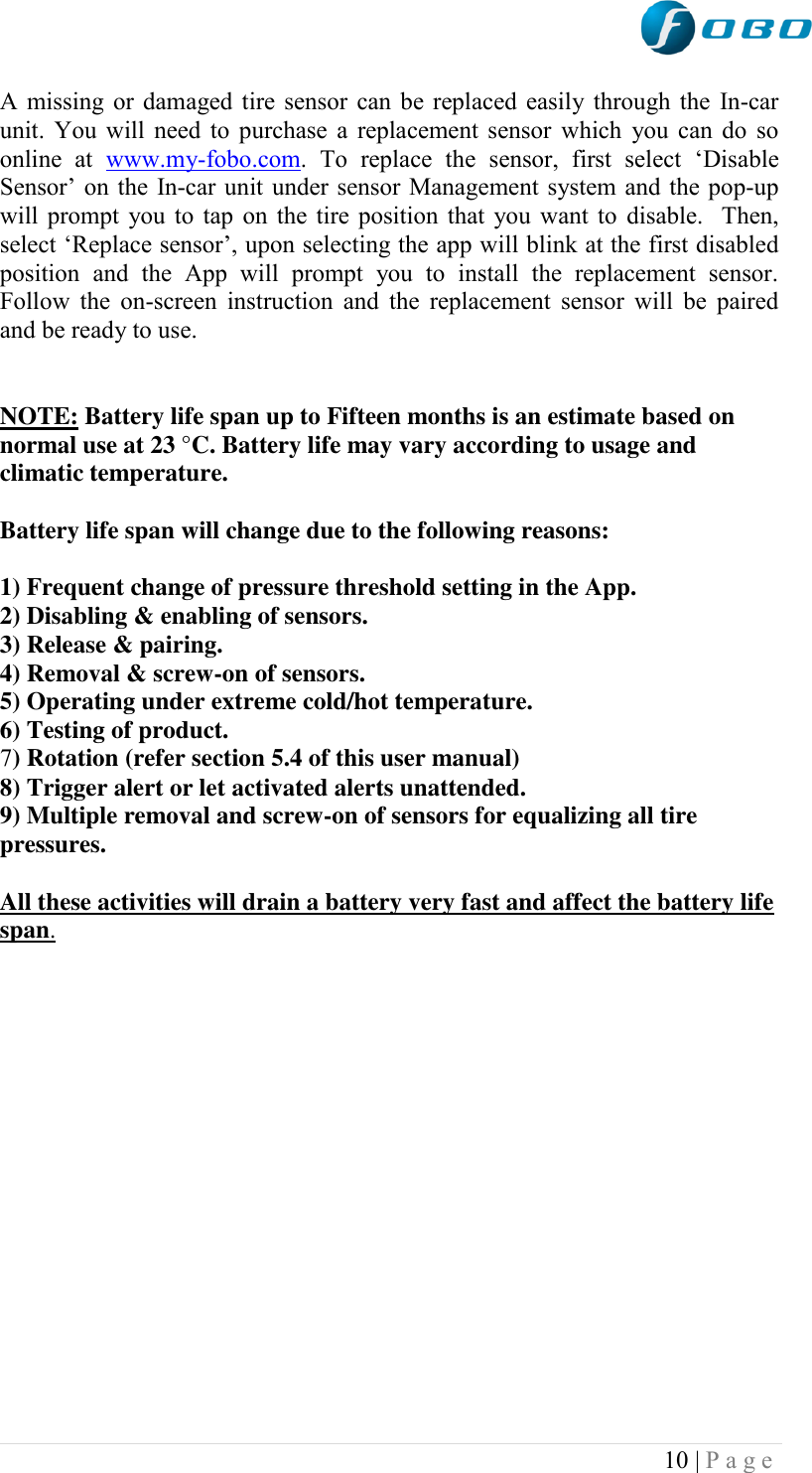  10 | P a g e   A missing or damaged tire sensor can be replaced easily through the In-car unit. You will need to purchase a replacement sensor which  you can do so online  at  www.my-fobo.com.  To  replace  the  sensor,  first  select  „Disable Sensor‟ on the In-car unit under sensor Management system and the pop-up will prompt you to tap on the tire position that you want to disable.  Then, select „Replace sensor‟, upon selecting the app will blink at the first disabled position  and  the  App  will  prompt  you  to  install  the  replacement  sensor. Follow the on-screen instruction and the replacement sensor will  be  paired and be ready to use.   NOTE: Battery life span up to Fifteen months is an estimate based on normal use at 23 °C. Battery life may vary according to usage and climatic temperature.   Battery life span will change due to the following reasons:  1) Frequent change of pressure threshold setting in the App. 2) Disabling &amp; enabling of sensors. 3) Release &amp; pairing. 4) Removal &amp; screw-on of sensors. 5) Operating under extreme cold/hot temperature. 6) Testing of product. 7) Rotation (refer section 5.4 of this user manual) 8) Trigger alert or let activated alerts unattended. 9) Multiple removal and screw-on of sensors for equalizing all tire pressures.   All these activities will drain a battery very fast and affect the battery life span.                 