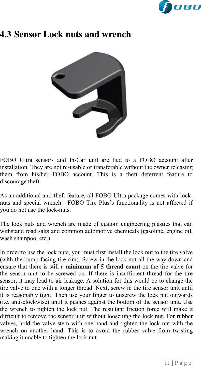  11 | P a g e    4.3 Sensor Lock nuts and wrench             FOBO  Ultra  sensors  and  In-Car  unit  are  tied  to  a  FOBO  account  after installation. They are not re-usable or transferable without the owner releasing them  from  his/her  FOBO  account.  This  is  a  theft  deterrent  feature  to discourage theft.  As an additional anti-theft feature, all FOBO Ultra package comes with lock-nuts and special wrench.  FOBO Tire Plus‟s  functionality  is  not  affected  if you do not use the lock-nuts.  The lock nuts and wrench are made of custom engineering plastics that can withstand road salts and common automotive chemicals (gasoline, engine oil,  wash shampoo, etc.).   In order to use the lock nuts, you must first install the lock nut to the tire valve (with the bump facing tire rim). Screw in the lock nut all the way down and ensure that there is still a minimum of 5 thread count on the tire valve for the sensor unit  to  be  screwed on.  If there is  insufficient  thread for  the  tire sensor, it may lead to air leakage. A solution for this would be to change the tire valve to one with a longer thread. Next, screw in the tire sensor unit until it is reasonably tight. Then use your finger to unscrew the lock nut outwards (i.e. anti-clockwise) until it pushes against the bottom of the sensor unit. Use the wrench to tighten the lock nut. The resultant friction force will make it difficult to remove the sensor unit without loosening the lock nut. For rubber valves, hold the valve stem with one hand and tighten the lock nut with the wrench  on  another  hand.  This  is  to  avoid  the  rubber  valve  from  twisting making it unable to tighten the lock nut.  