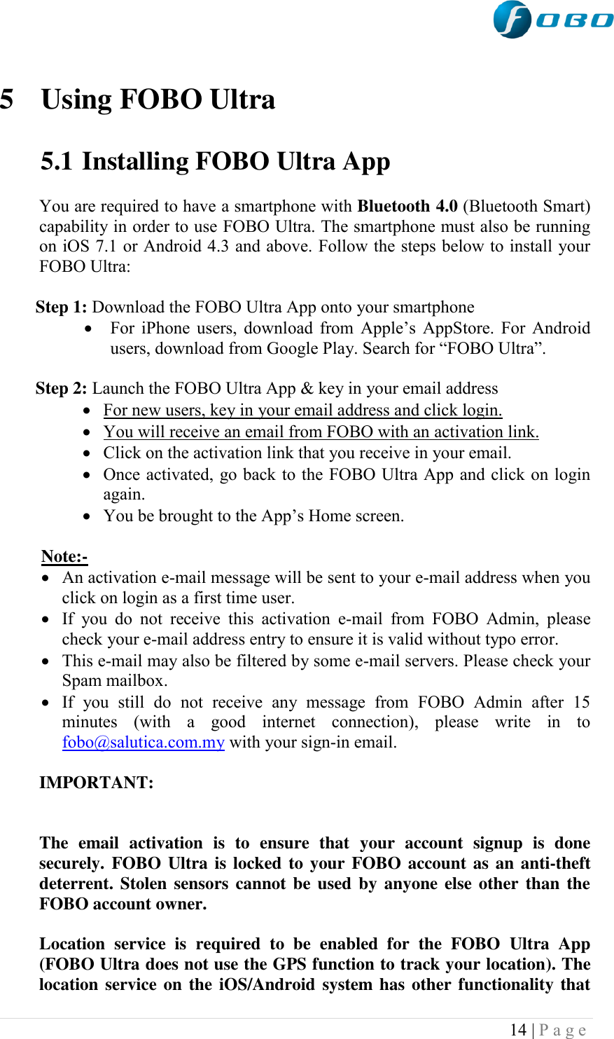  14 | P a g e    5 Using FOBO Ultra  5.1 Installing FOBO Ultra App  You are required to have a smartphone with Bluetooth 4.0 (Bluetooth Smart) capability in order to use FOBO Ultra. The smartphone must also be running on iOS 7.1 or Android 4.3 and above. Follow the steps below to install your FOBO Ultra:  Step 1: Download the FOBO Ultra App onto your smartphone   For iPhone users, download from Apple‟s AppStore. For Android users, download from Google Play. Search for “FOBO Ultra”.  Step 2: Launch the FOBO Ultra App &amp; key in your email address  For new users, key in your email address and click login.  You will receive an email from FOBO with an activation link.  Click on the activation link that you receive in your email.   Once activated, go back to the FOBO Ultra App and click on login again.  You be brought to the App‟s Home screen.  Note:-  An activation e-mail message will be sent to your e-mail address when you click on login as a first time user.  If  you  do  not  receive  this  activation  e-mail  from  FOBO  Admin,  please check your e-mail address entry to ensure it is valid without typo error.   This e-mail may also be filtered by some e-mail servers. Please check your Spam mailbox.  If  you  still  do  not  receive  any  message  from  FOBO  Admin  after  15 minutes  (with  a  good  internet  connection),  please  write  in  to fobo@salutica.com.my with your sign-in email.  IMPORTANT:    The  email  activation  is  to  ensure  that  your  account  signup  is  done securely. FOBO Ultra is locked  to your FOBO account as an anti-theft deterrent. Stolen sensors cannot be used by anyone  else other than the FOBO account owner.   Location  service  is  required  to  be  enabled  for  the  FOBO  Ultra  App (FOBO Ultra does not use the GPS function to track your location). The location service on the iOS/Android system has other functionality that 