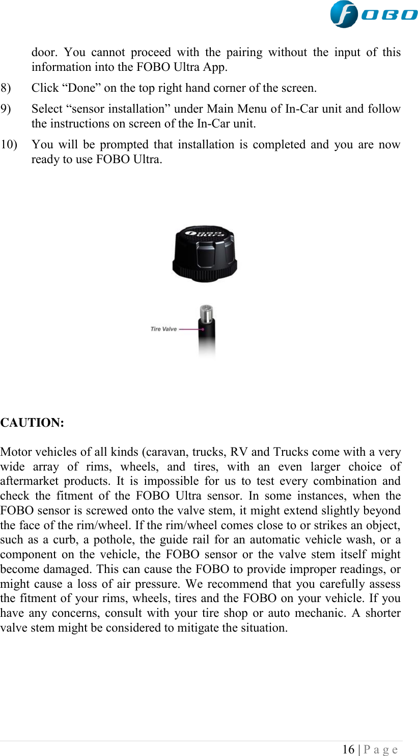  16 | P a g e   door.  You  cannot  proceed  with  the  pairing  without  the  input  of  this information into the FOBO Ultra App. 8) Click “Done” on the top right hand corner of the screen. 9) Select “sensor installation” under Main Menu of In-Car unit and follow the instructions on screen of the In-Car unit. 10) You will be prompted that installation is completed and you are now ready to use FOBO Ultra.                                                              CAUTION:           Motor vehicles of all kinds (caravan, trucks, RV and Trucks come with a very wide  array  of  rims,  wheels,  and  tires,  with  an  even  larger  choice  of aftermarket  products.  It  is  impossible for  us  to  test  every  combination  and check  the  fitment  of  the  FOBO  Ultra  sensor.  In  some  instances,  when  the FOBO sensor is screwed onto the valve stem, it might extend slightly beyond the face of the rim/wheel. If the rim/wheel comes close to or strikes an object, such as a curb, a pothole, the guide rail for an automatic vehicle wash, or a component on  the vehicle, the FOBO sensor or the valve stem  itself might become damaged. This can cause the FOBO to provide improper readings, or might cause a loss of air pressure. We recommend that you carefully assess the fitment of your rims, wheels, tires and the FOBO on your vehicle. If you have any concerns, consult with your tire shop or auto mechanic. A shorter valve stem might be considered to mitigate the situation.       