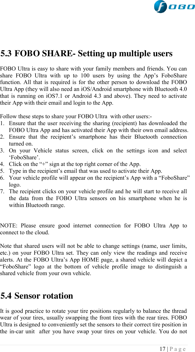  17 | P a g e       5.3 FOBO SHARE- Setting up multiple users  FOBO Ultra is easy to share with your family members and friends. You can share  FOBO  Ultra  with  up  to  100  users  by  using  the  App‟s  FoboShare function. All that is required is for the other person to download the FOBO Ultra App (they will also need an iOS/Android smartphone with Bluetooth 4.0 that is running on iOS7.1 or Android 4.3 and above). They need to activate their App with their email and login to the App.   Follow these steps to share your FOBO Ultra  with other users:- 1. Ensure that the user receiving the sharing (recipient) has downloaded the FOBO Ultra App and has activated their App with their own email address. 2. Ensure  that  the  recipient‟s  smartphone  has  their  Bluetooth  connection turned on. 3. On  your  Vehicle  status  screen,  click  on  the  settings  icon  and  select „FoboShare‟. 4. Click on the “+” sign at the top right corner of the App. 5. Type in the recipient‟s email that was used to activate their App. 6. Your vehicle profile will appear on the recipient‟s App with a “FoboShare” logo. 7. The recipient clicks on your vehicle profile and he will start to receive all the  data  from  the  FOBO  Ultra  sensors  on  his  smartphone  when  he  is within Bluetooth range.   NOTE:  Please  ensure  good  internet  connection  for  FOBO  Ultra  App  to connect to the cloud.  Note that shared users will not be able to change settings (name, user limits, etc.) on your FOBO Ultra set. They can only view the readings and receive alerts. At the FOBO Ultra‟s App HOME page, a shared vehicle will depict a “FoboShare”  logo  at  the  bottom  of  vehicle  profile  image  to  distinguish  a shared vehicle from your own vehicle.   5.4 Sensor rotation  It is good practice to rotate your tire positions regularly to balance the thread wear of your tires, usually swapping the front tires with the rear tires. FOBO Ultra is designed to conveniently set the sensors to their correct tire position in the in-car unit  after you have swap your tires on your vehicle. You do not 