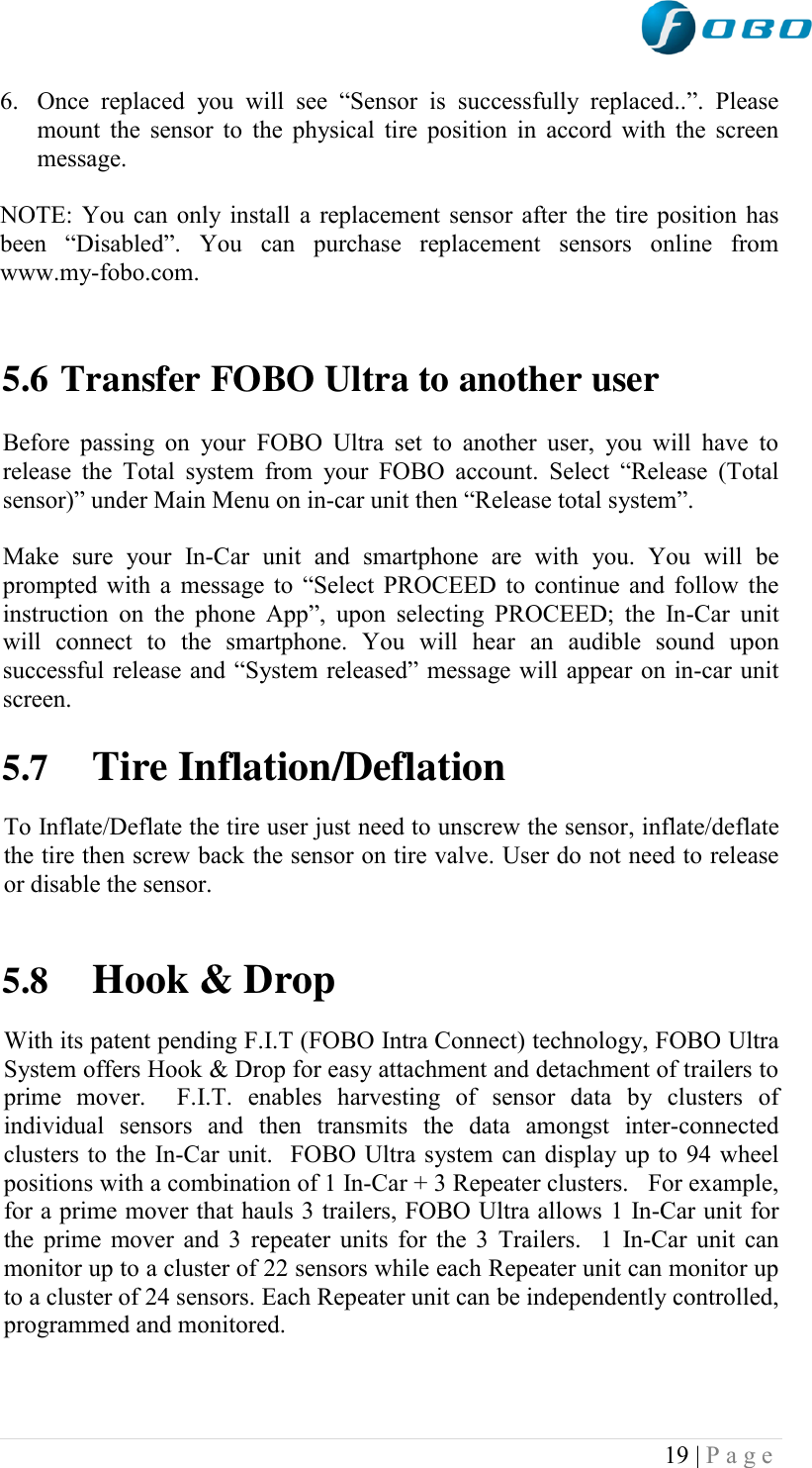  19 | P a g e   6. Once  replaced  you  will  see  “Sensor  is  successfully  replaced..”.  Please mount the sensor to  the physical tire position in accord with the screen message.  NOTE: You can only install a replacement sensor after the tire position has been  “Disabled”.  You  can  purchase  replacement  sensors  online  from www.my-fobo.com.   5.6 Transfer FOBO Ultra to another user  Before  passing  on  your  FOBO  Ultra  set  to  another  user,  you will  have  to release  the  Total  system  from  your FOBO  account.  Select  “Release  (Total sensor)” under Main Menu on in-car unit then “Release total system”.  Make  sure  your  In-Car  unit  and  smartphone  are  with  you.  You  will  be prompted with a message to “Select PROCEED to continue and follow the instruction  on  the  phone  App”,  upon  selecting  PROCEED;  the  In-Car  unit will  connect  to  the  smartphone.  You  will  hear  an  audible  sound  upon successful release and “System released” message will appear on in-car unit screen.   5.7 Tire Inflation/Deflation To Inflate/Deflate the tire user just need to unscrew the sensor, inflate/deflate the tire then screw back the sensor on tire valve. User do not need to release or disable the sensor.   5.8 Hook &amp; Drop  With its patent pending F.I.T (FOBO Intra Connect) technology, FOBO Ultra System offers Hook &amp; Drop for easy attachment and detachment of trailers to prime  mover.    F.I.T.  enables  harvesting  of  sensor  data  by  clusters  of individual  sensors  and  then  transmits  the  data  amongst  inter-connected clusters to the In-Car unit.  FOBO Ultra system can display up to 94 wheel positions with a combination of 1 In-Car + 3 Repeater clusters.   For example, for a prime mover that hauls 3 trailers, FOBO Ultra allows 1 In-Car unit for the prime mover and 3 repeater units for the 3 Trailers.  1 In-Car unit can monitor up to a cluster of 22 sensors while each Repeater unit can monitor up to a cluster of 24 sensors. Each Repeater unit can be independently controlled, programmed and monitored.    