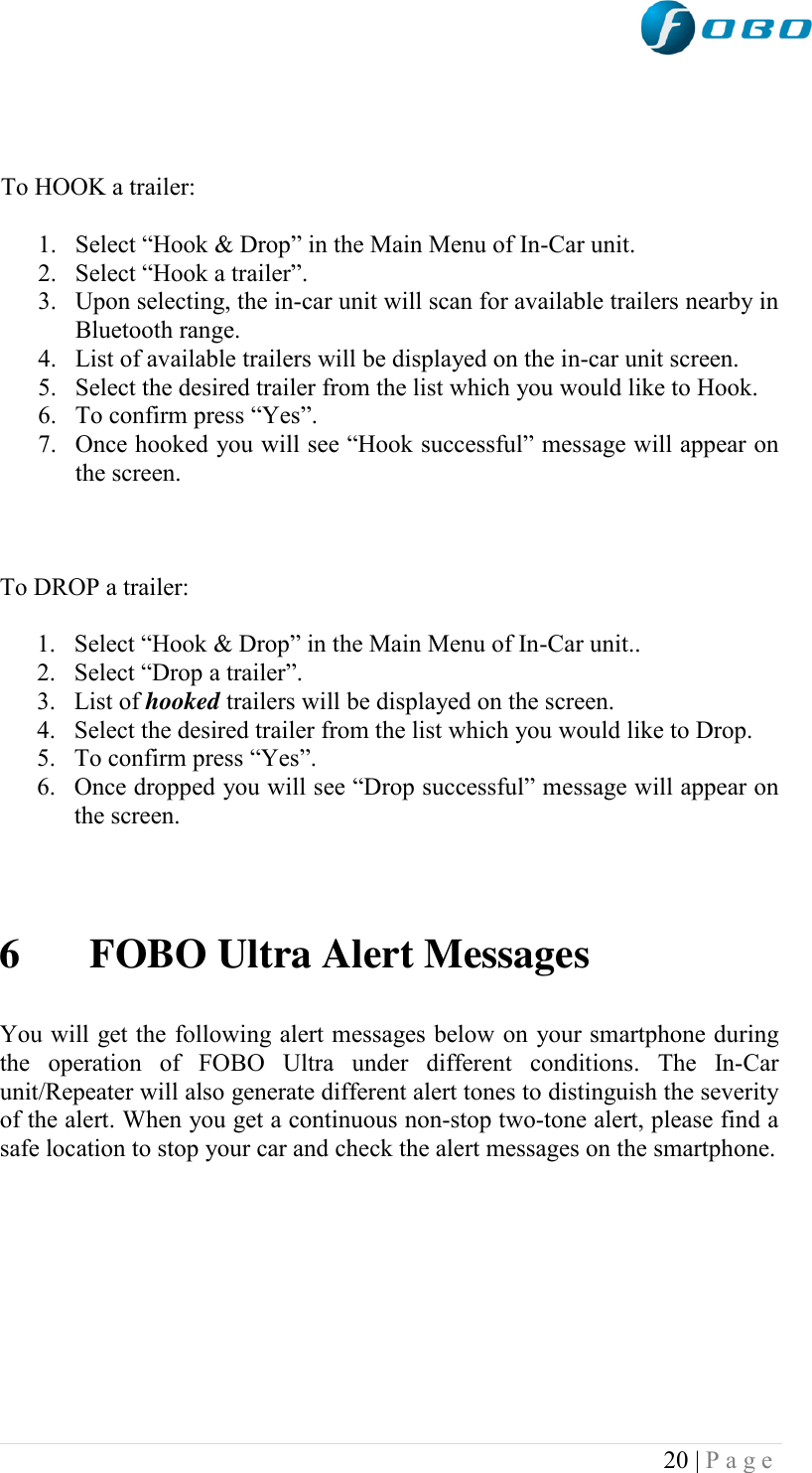  20 | P a g e      To HOOK a trailer:  1. Select “Hook &amp; Drop” in the Main Menu of In-Car unit. 2. Select “Hook a trailer”. 3. Upon selecting, the in-car unit will scan for available trailers nearby in Bluetooth range. 4. List of available trailers will be displayed on the in-car unit screen. 5. Select the desired trailer from the list which you would like to Hook. 6. To confirm press “Yes”. 7. Once hooked you will see “Hook successful” message will appear on the screen.    To DROP a trailer:  1. Select “Hook &amp; Drop” in the Main Menu of In-Car unit.. 2. Select “Drop a trailer”. 3. List of hooked trailers will be displayed on the screen. 4. Select the desired trailer from the list which you would like to Drop. 5. To confirm press “Yes”. 6. Once dropped you will see “Drop successful” message will appear on the screen.    6 FOBO Ultra Alert Messages  You will get the following alert messages below on your smartphone during the  operation  of  FOBO  Ultra  under  different  conditions.  The  In-Car unit/Repeater will also generate different alert tones to distinguish the severity of the alert. When you get a continuous non-stop two-tone alert, please find a safe location to stop your car and check the alert messages on the smartphone.          