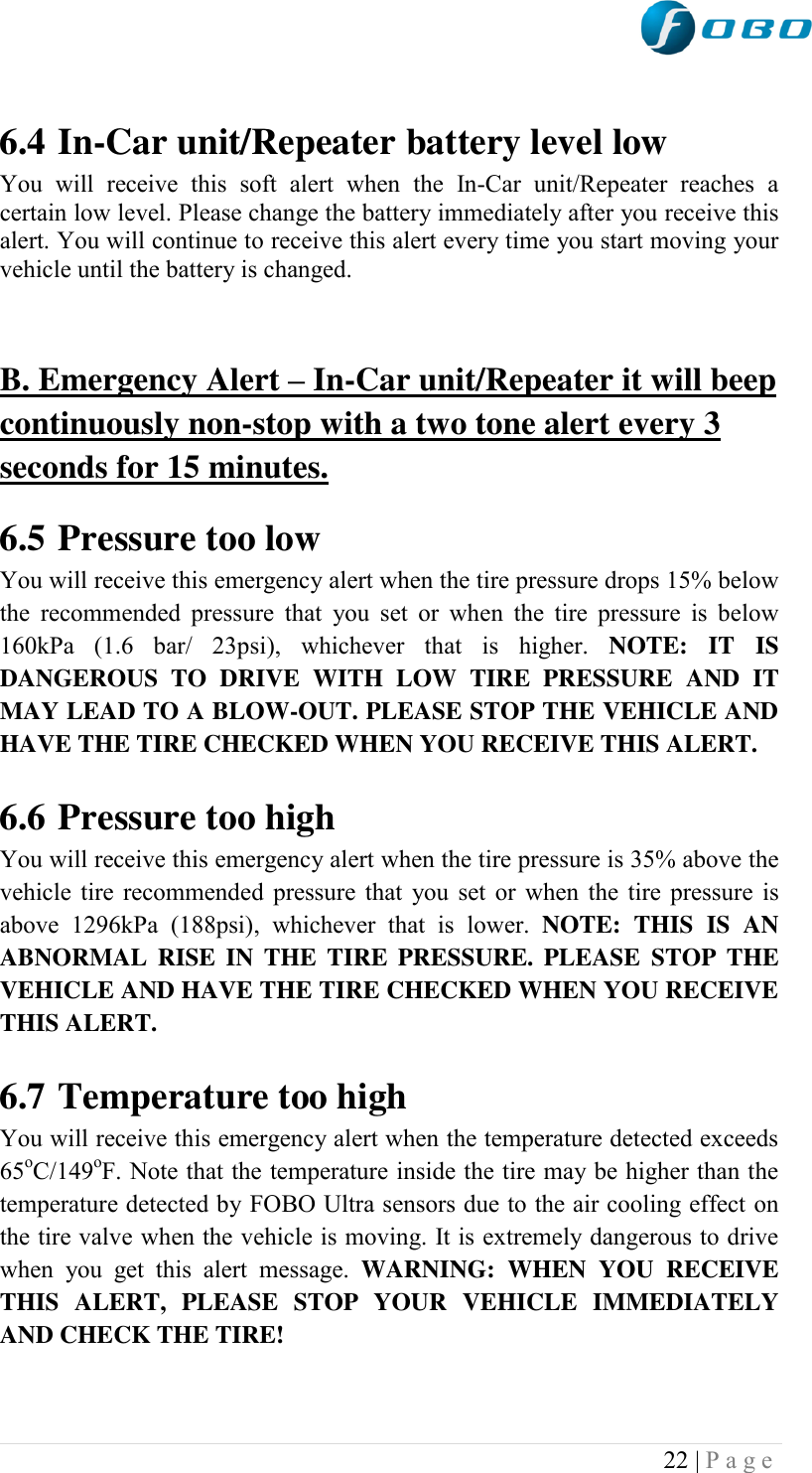  22 | P a g e    6.4 In-Car unit/Repeater battery level low You  will  receive  this  soft  alert  when  the  In-Car  unit/Repeater  reaches  a certain low level. Please change the battery immediately after you receive this alert. You will continue to receive this alert every time you start moving your vehicle until the battery is changed.   B. Emergency Alert – In-Car unit/Repeater it will beep continuously non-stop with a two tone alert every 3 seconds for 15 minutes.  6.5 Pressure too low  You will receive this emergency alert when the tire pressure drops 15% below the  recommended  pressure  that  you set  or  when  the  tire  pressure  is  below 160kPa  (1.6  bar/  23psi),  whichever  that  is  higher.  NOTE:  IT  IS DANGEROUS  TO  DRIVE  WITH  LOW  TIRE  PRESSURE  AND  IT MAY LEAD TO A BLOW-OUT. PLEASE STOP THE VEHICLE AND HAVE THE TIRE CHECKED WHEN YOU RECEIVE THIS ALERT.  6.6 Pressure too high You will receive this emergency alert when the tire pressure is 35% above the vehicle tire recommended pressure that you set or when the tire pressure is above  1296kPa  (188psi),  whichever  that  is  lower.  NOTE:  THIS  IS  AN ABNORMAL  RISE  IN  THE TIRE  PRESSURE.  PLEASE  STOP  THE VEHICLE AND HAVE THE TIRE CHECKED WHEN YOU RECEIVE THIS ALERT.  6.7 Temperature too high You will receive this emergency alert when the temperature detected exceeds 65oC/149oF. Note that the temperature inside the tire may be higher than the temperature detected by FOBO Ultra sensors due to the air cooling effect on the tire valve when the vehicle is moving. It is extremely dangerous to drive when  you  get  this  alert  message.  WARNING:  WHEN  YOU  RECEIVE THIS  ALERT,  PLEASE  STOP  YOUR  VEHICLE  IMMEDIATELY AND CHECK THE TIRE!  