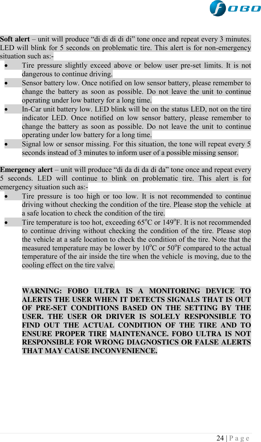  24 | P a g e    Soft alert – unit will produce “di di di di di” tone once and repeat every 3 minutes. LED will blink for 5 seconds on problematic tire. This alert is for non-emergency situation such as:-  Tire pressure slightly exceed above  or  below  user pre-set  limits. It  is not dangerous to continue driving.  Sensor battery low. Once notified on low sensor battery, please remember to change the  battery as soon  as  possible. Do not leave  the  unit to continue operating under low battery for a long time.  In-Car unit battery low. LED blink will be on the status LED, not on the tire indicator  LED.  Once  notified  on  low  sensor  battery,  please  remember  to change the  battery as soon  as  possible. Do not leave  the  unit to continue operating under low battery for a long time.  Signal low or sensor missing. For this situation, the tone will repeat every 5 seconds instead of 3 minutes to inform user of a possible missing sensor.  Emergency alert – unit will produce “di da di da di da” tone once and repeat every 5  seconds.  LED  will  continue  to  blink  on  problematic  tire.  This  alert  is  for emergency situation such as:-  Tire  pressure  is  too  high  or  too  low.  It  is  not  recommended  to  continue driving without checking the condition of the tire. Please stop the vehicle  at a safe location to check the condition of the tire.  Tire temperature is too hot, exceeding 65oC or 149oF. It is not recommended to continue driving without checking the condition of the tire. Please stop the vehicle at a safe location to check the condition of the tire. Note that the measured temperature may be lower by 10oC or 50oF compared to the actual temperature of the air inside the tire when the vehicle  is moving, due to the cooling effect on the tire valve.    WARNING:  FOBO  ULTRA  IS  A  MONITORING  DEVICE  TO ALERTS THE USER WHEN IT DETECTS SIGNALS THAT IS OUT OF  PRE-SET  CONDITIONS  BASED  ON  THE  SETTING  BY  THE USER.  THE  USER  OR  DRIVER  IS  SOLELY  RESPONSIBLE  TO FIND  OUT  THE  ACTUAL  CONDITION  OF  THE  TIRE  AND  TO ENSURE PROPER TIRE MAINTENANCE. FOBO ULTRA  IS  NOT RESPONSIBLE FOR WRONG DIAGNOSTICS OR FALSE ALERTS THAT MAY CAUSE INCONVENIENCE.         