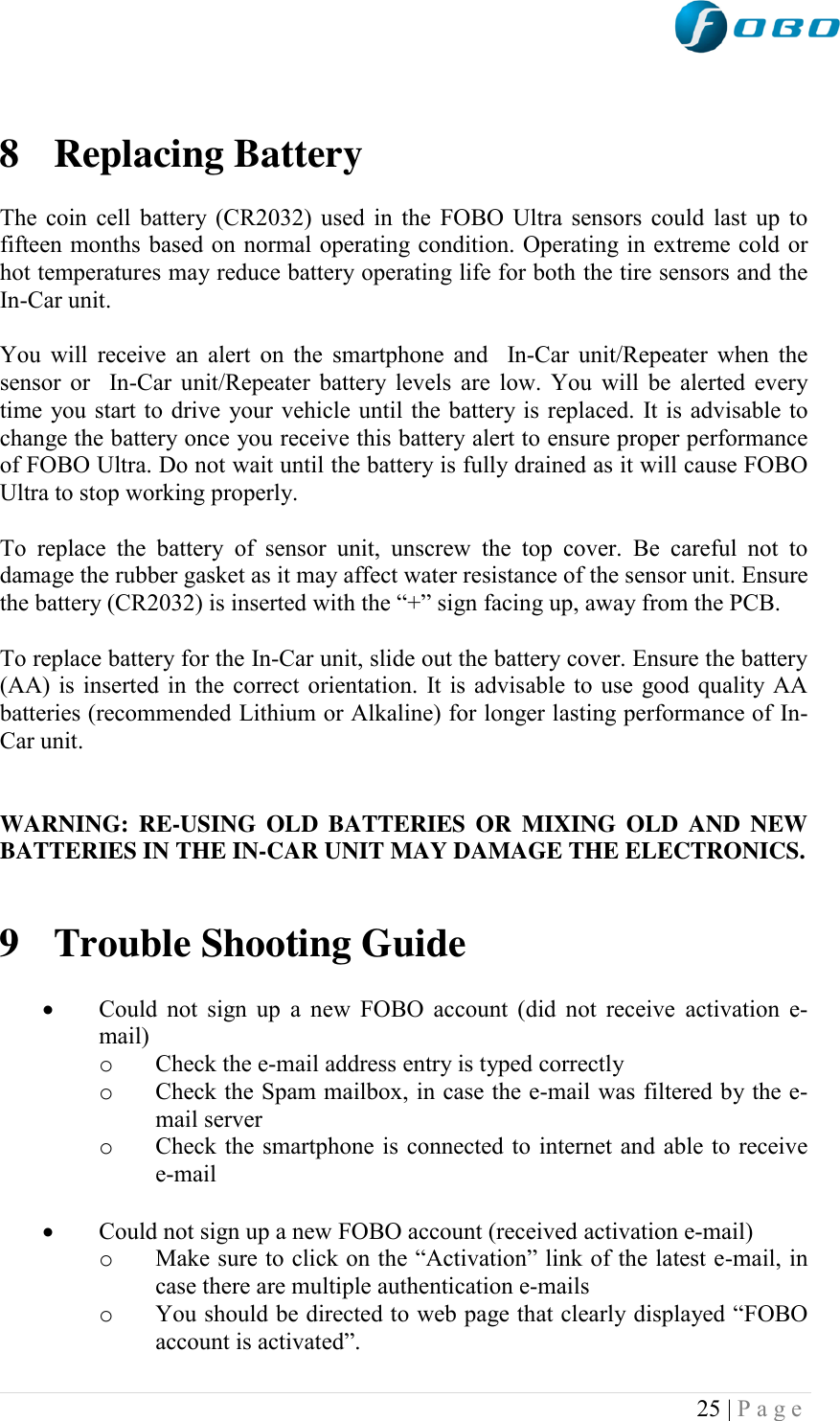  25 | P a g e    8 Replacing Battery  The coin cell battery (CR2032) used in the FOBO Ultra sensors could last up to fifteen months based on normal operating condition. Operating in extreme cold or hot temperatures may reduce battery operating life for both the tire sensors and the In-Car unit.   You will receive an alert  on the smartphone and  In-Car unit/Repeater when the sensor or  In-Car unit/Repeater battery levels are low. You will be alerted every time you start to drive your vehicle until the battery is replaced. It is advisable to change the battery once you receive this battery alert to ensure proper performance of FOBO Ultra. Do not wait until the battery is fully drained as it will cause FOBO Ultra to stop working properly.  To  replace  the  battery  of  sensor  unit,  unscrew  the  top  cover.  Be  careful  not  to damage the rubber gasket as it may affect water resistance of the sensor unit. Ensure the battery (CR2032) is inserted with the “+” sign facing up, away from the PCB.  To replace battery for the In-Car unit, slide out the battery cover. Ensure the battery (AA) is inserted in the correct orientation. It is advisable to use good quality AA batteries (recommended Lithium or Alkaline) for longer lasting performance of In-Car unit.   WARNING:  RE-USING  OLD  BATTERIES OR  MIXING  OLD  AND  NEW BATTERIES IN THE IN-CAR UNIT MAY DAMAGE THE ELECTRONICS.   9 Trouble Shooting Guide   Could not sign up  a new FOBO account (did not receive  activation e-mail) o Check the e-mail address entry is typed correctly o Check the Spam mailbox, in case the e-mail was filtered by the e-mail server o Check the smartphone is connected to internet and able to receive e-mail   Could not sign up a new FOBO account (received activation e-mail) o Make sure to click on the “Activation” link of the latest e-mail, in case there are multiple authentication e-mails o You should be directed to web page that clearly displayed “FOBO account is activated”. 