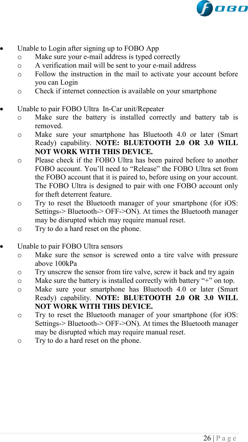  26 | P a g e      Unable to Login after signing up to FOBO App o Make sure your e-mail address is typed correctly o A verification mail will be sent to your e-mail address o Follow the instruction in the mail to activate your account before you can Login o Check if internet connection is available on your smartphone   Unable to pair FOBO Ultra  In-Car unit/Repeater o Make  sure  the  battery  is  installed  correctly  and  battery  tab  is removed.  o Make  sure  your  smartphone  has  Bluetooth  4.0  or  later  (Smart Ready)  capability.  NOTE:  BLUETOOTH  2.0  OR  3.0  WILL NOT WORK WITH THIS DEVICE. o Please check if the FOBO Ultra has been paired before to another FOBO account. You‟ll need to “Release” the FOBO Ultra set from the FOBO account that it is paired to, before using on your account. The FOBO Ultra is designed to pair with one FOBO account only for theft deterrent feature. o Try to reset the Bluetooth manager of your smartphone (for iOS: Settings-&gt; Bluetooth-&gt; OFF-&gt;ON). At times the Bluetooth manager may be disrupted which may require manual reset. o Try to do a hard reset on the phone.   Unable to pair FOBO Ultra sensors o Make  sure  the  sensor is  screwed  onto  a  tire  valve  with  pressure above 100kPa o Try unscrew the sensor from tire valve, screw it back and try again o Make sure the battery is installed correctly with battery “+” on top.  o Make  sure  your  smartphone  has  Bluetooth  4.0  or  later  (Smart Ready)  capability.  NOTE:  BLUETOOTH  2.0  OR  3.0  WILL NOT WORK WITH THIS DEVICE. o Try to reset the Bluetooth manager of your smartphone (for iOS: Settings-&gt; Bluetooth-&gt; OFF-&gt;ON). At times the Bluetooth manager may be disrupted which may require manual reset. o Try to do a hard reset on the phone.          