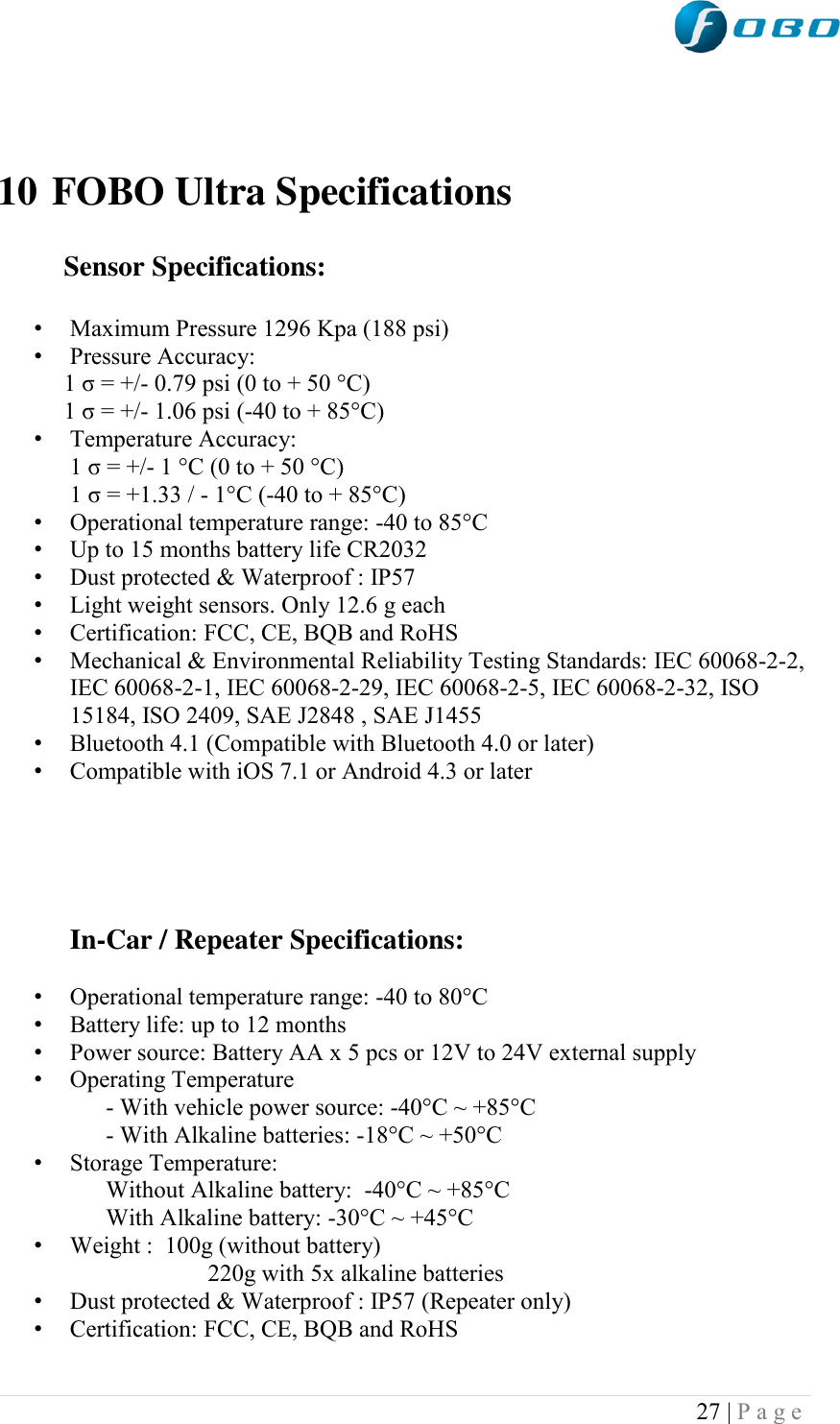  27 | P a g e      10 FOBO Ultra Specifications             Sensor Specifications:   • Maximum Pressure 1296 Kpa (188 psi) • Pressure Accuracy:            1 σ = +/- 0.79 psi (0 to + 50 °C)            1 σ = +/- 1.06 psi (-40 to + 85°C) • Temperature Accuracy:             1 σ = +/- 1 °C (0 to + 50 °C)             1 σ = +1.33 / - 1°C (-40 to + 85°C) • Operational temperature range: -40 to 85°C  • Up to 15 months battery life CR2032 • Dust protected &amp; Waterproof : IP57 • Light weight sensors. Only 12.6 g each • Certification: FCC, CE, BQB and RoHS  • Mechanical &amp; Environmental Reliability Testing Standards: IEC 60068-2-2, IEC 60068-2-1, IEC 60068-2-29, IEC 60068-2-5, IEC 60068-2-32, ISO 15184, ISO 2409, SAE J2848 , SAE J1455 • Bluetooth 4.1 (Compatible with Bluetooth 4.0 or later) • Compatible with iOS 7.1 or Android 4.3 or later      In-Car / Repeater Specifications:   • Operational temperature range: -40 to 80°C  • Battery life: up to 12 months • Power source: Battery AA x 5 pcs or 12V to 24V external supply • Operating Temperature       - With vehicle power source: -40°C ~ +85°C       - With Alkaline batteries: -18°C ~ +50°C • Storage Temperature:       Without Alkaline battery:  -40°C ~ +85°C        With Alkaline battery: -30°C ~ +45°C  • Weight :  100g (without battery)                         220g with 5x alkaline batteries • Dust protected &amp; Waterproof : IP57 (Repeater only) • Certification: FCC, CE, BQB and RoHS  