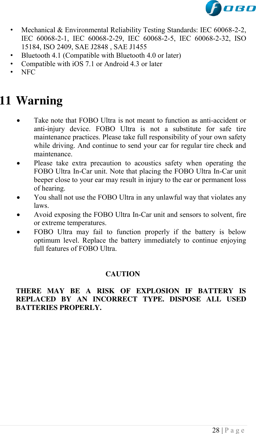 28 | P a g e   • Mechanical &amp; Environmental Reliability Testing Standards: IEC 60068-2-2, IEC  60068-2-1,  IEC  60068-2-29,  IEC  60068-2-5,  IEC  60068-2-32,  ISO 15184, ISO 2409, SAE J2848 , SAE J1455 • Bluetooth 4.1 (Compatible with Bluetooth 4.0 or later) • Compatible with iOS 7.1 or Android 4.3 or later • NFC   11 Warning   Take note that FOBO Ultra is not meant to function as anti-accident or anti-injury  device.  FOBO  Ultra  is  not  a  substitute  for  safe  tire maintenance practices. Please take full responsibility of your own safety while driving. And continue to send your car for regular tire check and maintenance.  Please  take  extra  precaution  to  acoustics  safety  when  operating  the FOBO Ultra In-Car unit. Note that placing the FOBO Ultra In-Car unit beeper close to your ear may result in injury to the ear or permanent loss of hearing.  You shall not use the FOBO Ultra in any unlawful way that violates any laws.  Avoid exposing the FOBO Ultra In-Car unit and sensors to solvent, fire or extreme temperatures.  FOBO  Ultra  may  fail  to  function  properly  if  the  battery  is  below optimum  level.  Replace  the  battery  immediately to  continue  enjoying full features of FOBO Ultra.   CAUTION  THERE  MAY  BE  A  RISK  OF  EXPLOSION  IF  BATTERY  IS REPLACED  BY  AN  INCORRECT  TYPE.  DISPOSE  ALL  USED BATTERIES PROPERLY.             