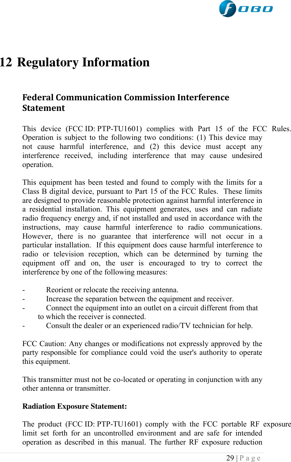  29 | P a g e      12 Regulatory Information  Federal Communication Commission Interference Statement  This  device  (FCC ID: PTP-TU1601)  complies  with  Part  15  of  the  FCC  Rules. Operation is subject to the following two conditions: (1) This device may not  cause  harmful  interference,  and  (2)  this  device  must  accept  any interference  received,  including  interference  that  may  cause  undesired operation.  This equipment has been tested and found to comply with the limits for a Class B digital device, pursuant to Part 15 of the FCC Rules.  These limits are designed to provide reasonable protection against harmful interference in a  residential  installation.  This  equipment  generates,  uses  and  can  radiate radio frequency energy and, if not installed and used in accordance with the instructions,  may  cause  harmful  interference  to  radio  communications.  However,  there  is  no  guarantee  that  interference  will  not  occur  in  a particular installation.  If this equipment does cause harmful interference to radio  or  television  reception,  which  can  be  determined  by  turning  the equipment  off  and  on,  the  user  is  encouraged  to  try  to  correct  the interference by one of the following measures:  -  Reorient or relocate the receiving antenna. -  Increase the separation between the equipment and receiver. -  Connect the equipment into an outlet on a circuit different from that to which the receiver is connected. -  Consult the dealer or an experienced radio/TV technician for help.  FCC Caution: Any changes or modifications not expressly approved by the party responsible for compliance could void the user&apos;s authority to operate this equipment.  This transmitter must not be co-located or operating in conjunction with any other antenna or transmitter.  Radiation Exposure Statement:  The  product  (FCC ID: PTP-TU1601)  comply  with  the  FCC  portable  RF  exposure limit  set  forth  for  an  uncontrolled  environment  and  are  safe  for  intended operation as described in this manual. The further RF exposure reduction 