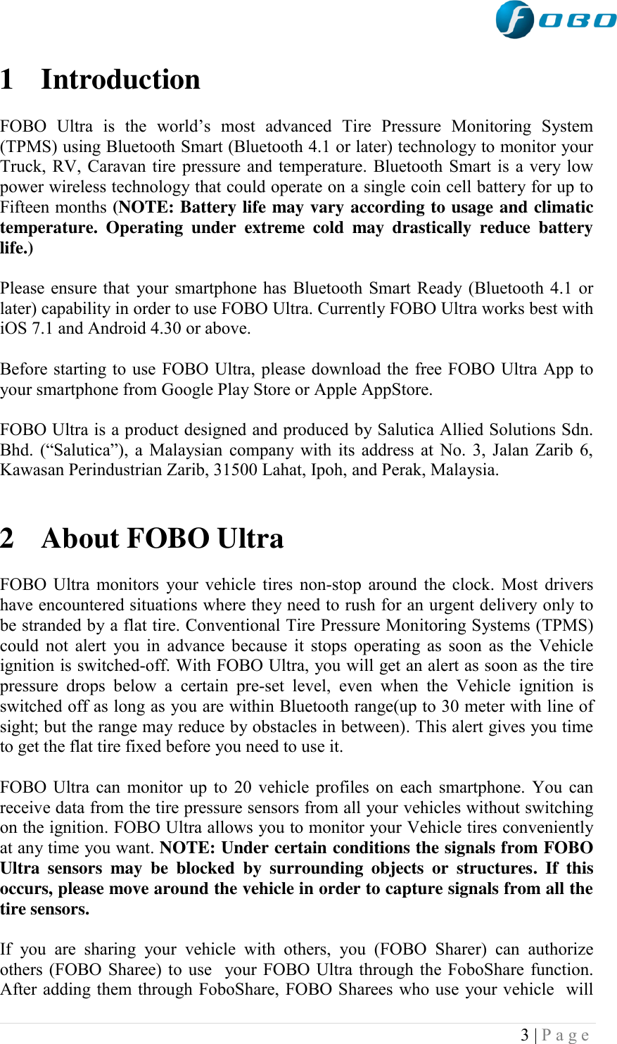  3 | P a g e   1 Introduction  FOBO  Ultra  is  the  world‟s  most  advanced  Tire  Pressure  Monitoring  System (TPMS) using Bluetooth Smart (Bluetooth 4.1 or later) technology to monitor your Truck, RV, Caravan tire pressure and temperature. Bluetooth Smart is a very low power wireless technology that could operate on a single coin cell battery for up to Fifteen months (NOTE: Battery life may vary according to usage and climatic temperature.  Operating  under  extreme  cold  may  drastically  reduce  battery life.)   Please ensure that your smartphone has Bluetooth Smart Ready (Bluetooth 4.1 or later) capability in order to use FOBO Ultra. Currently FOBO Ultra works best with iOS 7.1 and Android 4.30 or above.  Before starting to use FOBO Ultra, please download the free FOBO Ultra App to your smartphone from Google Play Store or Apple AppStore.   FOBO Ultra is a product designed and produced by Salutica Allied Solutions Sdn. Bhd.  (“Salutica”),  a  Malaysian  company  with  its  address  at  No.  3,  Jalan  Zarib  6, Kawasan Perindustrian Zarib, 31500 Lahat, Ipoh, and Perak, Malaysia.    2 About FOBO Ultra  FOBO Ultra monitors  your vehicle tires non-stop around the clock. Most drivers have encountered situations where they need to rush for an urgent delivery only to be stranded by a flat tire. Conventional Tire Pressure Monitoring Systems (TPMS) could not alert you in advance because it stops operating as soon as the  Vehicle ignition is switched-off. With FOBO Ultra, you will get an alert as soon as the tire pressure  drops  below  a  certain  pre-set  level,  even  when  the  Vehicle  ignition  is switched off as long as you are within Bluetooth range(up to 30 meter with line of sight; but the range may reduce by obstacles in between). This alert gives you time to get the flat tire fixed before you need to use it.  FOBO Ultra can monitor up to 20 vehicle profiles on each smartphone. You can receive data from the tire pressure sensors from all your vehicles without switching on the ignition. FOBO Ultra allows you to monitor your Vehicle tires conveniently at any time you want. NOTE: Under certain conditions the signals from FOBO Ultra  sensors  may  be  blocked  by  surrounding  objects  or  structures.  If  this occurs, please move around the vehicle in order to capture signals from all the tire sensors.  If  you  are  sharing  your  vehicle  with  others,  you  (FOBO  Sharer)  can  authorize others (FOBO Sharee) to use  your FOBO Ultra through the FoboShare function. After adding them through FoboShare, FOBO Sharees who use your vehicle  will 