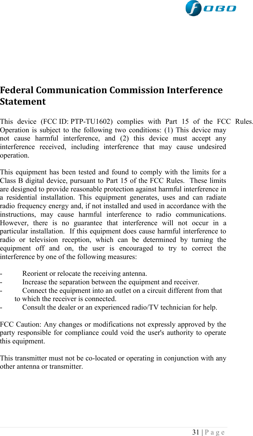  31 | P a g e         Federal Communication Commission Interference Statement  This  device  (FCC ID: PTP-TU1602)  complies  with  Part  15  of  the  FCC  Rules. Operation is subject to the following two conditions: (1) This device may not  cause  harmful  interference,  and  (2)  this  device  must  accept  any interference  received,  including  interference  that  may  cause  undesired operation.  This equipment has been tested and found to comply with the limits for a Class B digital device, pursuant to Part 15 of the FCC Rules.  These limits are designed to provide reasonable protection against harmful interference in a  residential  installation.  This  equipment  generates,  uses  and  can  radiate radio frequency energy and, if not installed and used in accordance with the instructions,  may  cause  harmful  interference  to  radio  communications.  However,  there  is  no  guarantee  that  interference  will  not  occur  in  a particular installation.  If this equipment does cause harmful interference to radio  or  television  reception,  which  can  be  determined  by  turning  the equipment  off  and  on,  the  user  is  encouraged  to  try  to  correct  the interference by one of the following measures:  -  Reorient or relocate the receiving antenna. -  Increase the separation between the equipment and receiver. -  Connect the equipment into an outlet on a circuit different from that to which the receiver is connected. -  Consult the dealer or an experienced radio/TV technician for help.  FCC Caution: Any changes or modifications not expressly approved by the party responsible for compliance could void the user&apos;s authority to operate this equipment.  This transmitter must not be co-located or operating in conjunction with any other antenna or transmitter.      