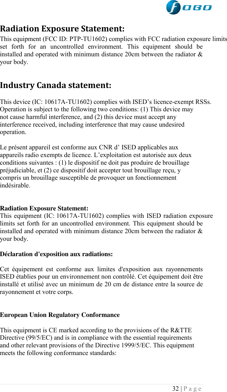  32 | P a g e   Radiation Exposure Statement: This equipment (FCC ID: PTP-TU1602) complies with FCC radiation exposure limits set  forth  for  an  uncontrolled  environment.  This  equipment  should  be installed and operated with minimum distance 20cm between the radiator &amp; your body.  Industry Canada statement: This device (IC: 10617A-TU1602) complies with ISED‟s licence-exempt RSSs. Operation is subject to the following two conditions: (1) This device may not cause harmful interference, and (2) this device must accept any interference received, including interference that may cause undesired operation. Le présent appareil est conforme aux CNR d‟ ISED applicables aux appareils radio exempts de licence. L‟exploitation est autorisée aux deux conditions suivantes : (1) le dispositif ne doit pas produire de brouillage préjudiciable, et (2) ce dispositif doit accepter tout brouillage reçu, y compris un brouillage susceptible de provoquer un fonctionnement indésirable.   Radiation Exposure Statement: This equipment (IC: 10617A-TU1602) complies with ISED radiation exposure limits set forth for an uncontrolled environment. This equipment should be installed and operated with minimum distance 20cm between the radiator &amp; your body.  Déclaration d&apos;exposition aux radiations:  Cet  équipement  est  conforme  aux  limites  d&apos;exposition  aux  rayonnements ISED établies pour un environnement non contrôlé. Cet équipement doit être installé et utilisé avec un minimum de 20 cm de distance entre la source de rayonnement et votre corps.  European Union Regulatory Conformance This equipment is CE marked according to the provisions of the R&amp;TTE Directive (99/5/EC) and is in compliance with the essential requirements and other relevant provisions of the Directive 1999/5/EC. This equipment meets the following conformance standards:  