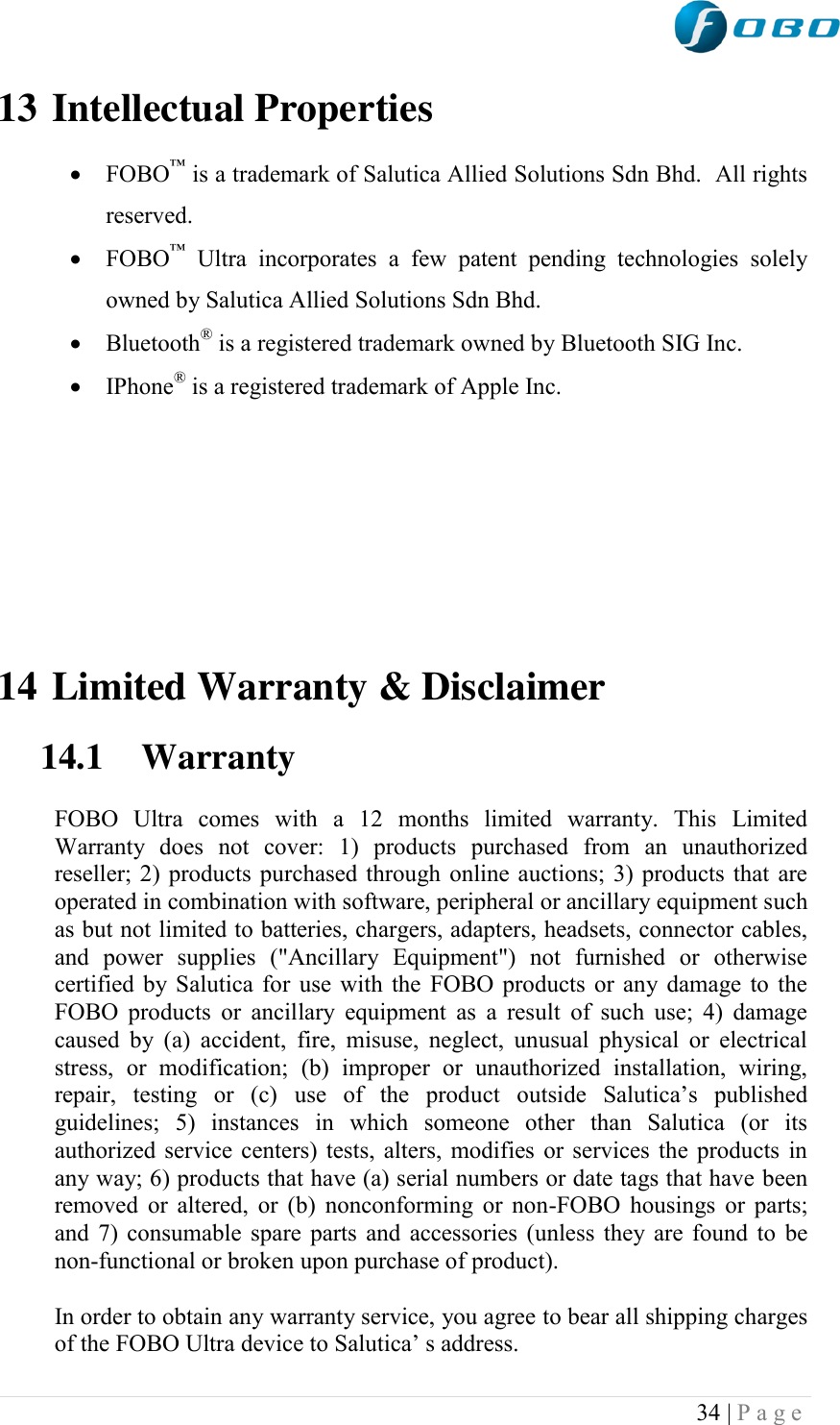  34 | P a g e   13 Intellectual Properties   FOBO™ is a trademark of Salutica Allied Solutions Sdn Bhd.  All rights reserved.  FOBO™  Ultra  incorporates  a  few  patent  pending  technologies  solely owned by Salutica Allied Solutions Sdn Bhd.  Bluetooth® is a registered trademark owned by Bluetooth SIG Inc.  IPhone® is a registered trademark of Apple Inc.         14 Limited Warranty &amp; Disclaimer  14.1 Warranty   FOBO  Ultra  comes  with  a  12  months  limited  warranty.  This  Limited Warranty  does  not  cover:  1)  products  purchased  from  an  unauthorized reseller; 2) products purchased through online auctions; 3) products that are operated in combination with software, peripheral or ancillary equipment such as but not limited to batteries, chargers, adapters, headsets, connector cables, and  power  supplies  (&quot;Ancillary  Equipment&quot;)  not  furnished  or  otherwise certified by Salutica for use with the FOBO products or any damage to the FOBO products  or  ancillary  equipment  as  a  result  of such  use;  4)  damage caused by  (a)  accident,  fire, misuse,  neglect,  unusual physical  or  electrical stress,  or  modification;  (b)  improper  or  unauthorized  installation,  wiring, repair,  testing  or  (c)  use  of  the  product  outside  Salutica‟s  published guidelines;  5)  instances  in  which  someone  other  than  Salutica  (or  its authorized service centers) tests, alters, modifies or services the products in any way; 6) products that have (a) serial numbers or date tags that have been removed or altered, or (b)  nonconforming or non-FOBO housings or  parts; and 7) consumable spare parts and accessories (unless they are found to be non-functional or broken upon purchase of product).  In order to obtain any warranty service, you agree to bear all shipping charges of the FOBO Ultra device to Salutica‟ s address. 