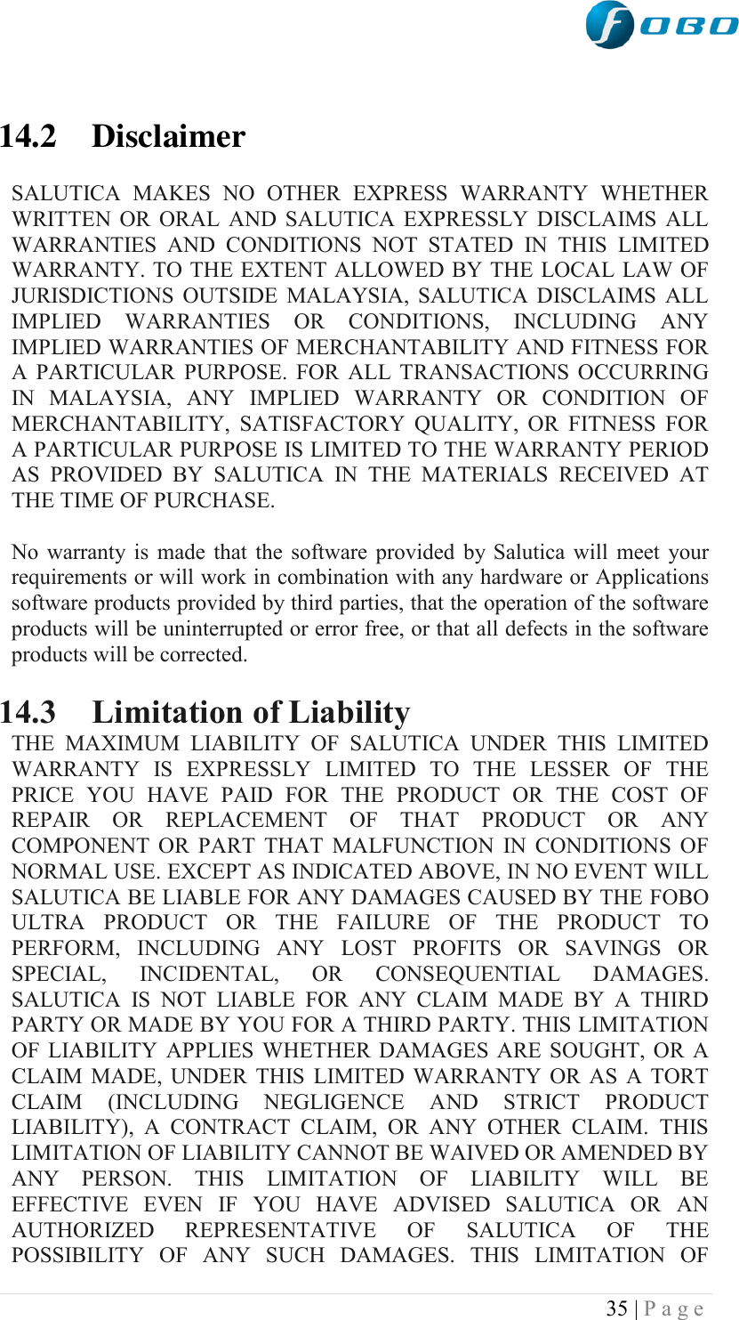  35 | P a g e    14.2 Disclaimer  SALUTICA  MAKES  NO  OTHER  EXPRESS  WARRANTY  WHETHER WRITTEN  OR  ORAL  AND  SALUTICA  EXPRESSLY  DISCLAIMS  ALL WARRANTIES  AND  CONDITIONS  NOT  STATED  IN  THIS  LIMITED WARRANTY. TO THE EXTENT ALLOWED BY THE LOCAL LAW OF JURISDICTIONS  OUTSIDE  MALAYSIA,  SALUTICA  DISCLAIMS  ALL IMPLIED  WARRANTIES  OR  CONDITIONS,  INCLUDING  ANY IMPLIED WARRANTIES OF MERCHANTABILITY AND FITNESS FOR A  PARTICULAR  PURPOSE.  FOR  ALL  TRANSACTIONS  OCCURRING IN  MALAYSIA,  ANY  IMPLIED  WARRANTY  OR  CONDITION  OF MERCHANTABILITY,  SATISFACTORY  QUALITY,  OR  FITNESS  FOR A PARTICULAR PURPOSE IS LIMITED TO THE WARRANTY PERIOD AS  PROVIDED  BY  SALUTICA  IN  THE  MATERIALS  RECEIVED  AT THE TIME OF PURCHASE.  No  warranty  is  made  that  the  software  provided  by  Salutica will  meet  your requirements or will work in combination with any hardware or Applications software products provided by third parties, that the operation of the software products will be uninterrupted or error free, or that all defects in the software products will be corrected.  14.3 Limitation of Liability THE  MAXIMUM  LIABILITY  OF  SALUTICA  UNDER  THIS  LIMITED WARRANTY  IS  EXPRESSLY  LIMITED  TO  THE  LESSER  OF  THE PRICE  YOU  HAVE  PAID  FOR  THE  PRODUCT  OR  THE  COST  OF REPAIR  OR  REPLACEMENT  OF  THAT  PRODUCT  OR  ANY COMPONENT  OR  PART  THAT  MALFUNCTION  IN  CONDITIONS  OF NORMAL USE. EXCEPT AS INDICATED ABOVE, IN NO EVENT WILL SALUTICA BE LIABLE FOR ANY DAMAGES CAUSED BY THE FOBO ULTRA  PRODUCT  OR  THE  FAILURE  OF  THE  PRODUCT  TO PERFORM,  INCLUDING  ANY  LOST  PROFITS  OR  SAVINGS  OR SPECIAL,  INCIDENTAL,  OR  CONSEQUENTIAL  DAMAGES. SALUTICA  IS  NOT  LIABLE  FOR  ANY  CLAIM  MADE  BY  A  THIRD PARTY OR MADE BY YOU FOR A THIRD PARTY. THIS LIMITATION OF  LIABILITY  APPLIES  WHETHER  DAMAGES  ARE  SOUGHT,  OR  A CLAIM  MADE,  UNDER  THIS  LIMITED  WARRANTY OR  AS  A  TORT CLAIM  (INCLUDING  NEGLIGENCE  AND  STRICT  PRODUCT LIABILITY),  A  CONTRACT  CLAIM,  OR  ANY  OTHER  CLAIM.  THIS LIMITATION OF LIABILITY CANNOT BE WAIVED OR AMENDED BY ANY  PERSON.  THIS  LIMITATION  OF  LIABILITY  WILL  BE EFFECTIVE  EVEN  IF  YOU  HAVE  ADVISED  SALUTICA  OR  AN AUTHORIZED  REPRESENTATIVE  OF  SALUTICA  OF  THE POSSIBILITY  OF  ANY  SUCH  DAMAGES.  THIS  LIMITATION  OF 