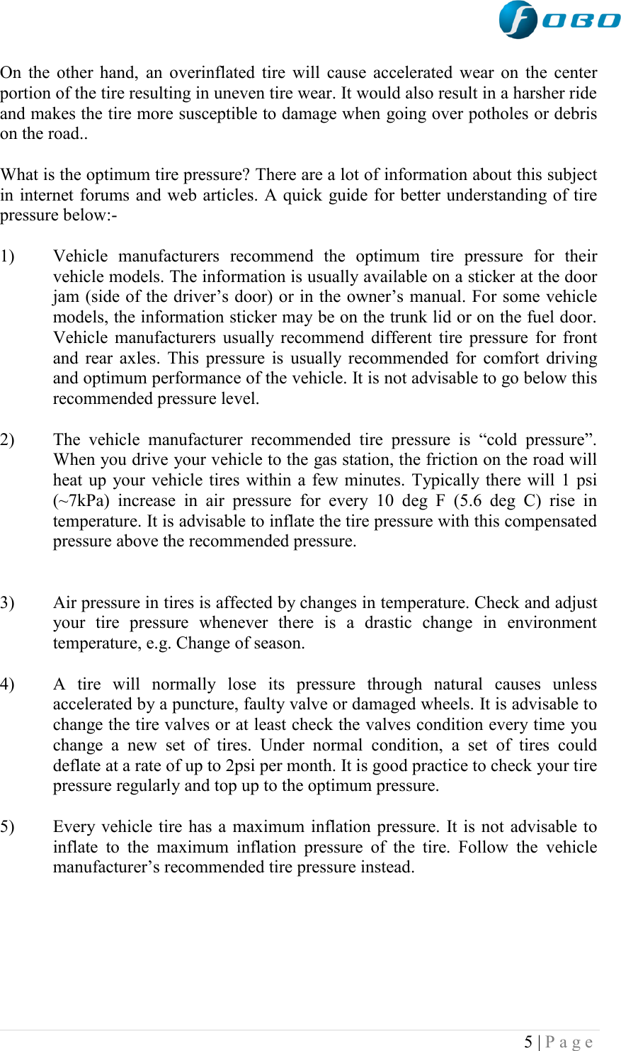  5 | P a g e   On the other hand, an overinflated tire will cause accelerated wear on the center portion of the tire resulting in uneven tire wear. It would also result in a harsher ride and makes the tire more susceptible to damage when going over potholes or debris on the road..  What is the optimum tire pressure? There are a lot of information about this subject in internet forums and web articles. A quick guide for better understanding of tire pressure below:-  1) Vehicle  manufacturers  recommend  the  optimum  tire  pressure  for  their vehicle models. The information is usually available on a sticker at the door jam (side of the driver‟s door) or in the owner‟s manual. For some vehicle models, the information sticker may be on the trunk lid or on the fuel door. Vehicle manufacturers usually recommend different tire pressure for front and rear axles. This pressure is usually recommended for  comfort driving and optimum performance of the vehicle. It is not advisable to go below this recommended pressure level.   2) The  vehicle  manufacturer  recommended  tire  pressure  is  “cold  pressure”. When you drive your vehicle to the gas station, the friction on the road will heat up your vehicle tires within a few minutes. Typically there will 1 psi (~7kPa)  increase  in  air  pressure  for  every  10  deg  F  (5.6  deg  C)  rise  in temperature. It is advisable to inflate the tire pressure with this compensated pressure above the recommended pressure.    3) Air pressure in tires is affected by changes in temperature. Check and adjust your  tire  pressure  whenever  there  is  a  drastic  change  in  environment temperature, e.g. Change of season.  4) A  tire  will  normally  lose  its  pressure  through  natural  causes  unless accelerated by a puncture, faulty valve or damaged wheels. It is advisable to change the tire valves or at least check the valves condition every time you change  a  new  set  of  tires.  Under  normal  condition,  a  set  of  tires  could deflate at a rate of up to 2psi per month. It is good practice to check your tire pressure regularly and top up to the optimum pressure.  5) Every vehicle tire has a maximum inflation pressure. It is not advisable to inflate  to  the  maximum  inflation  pressure  of  the  tire.  Follow  the  vehicle manufacturer‟s recommended tire pressure instead.       