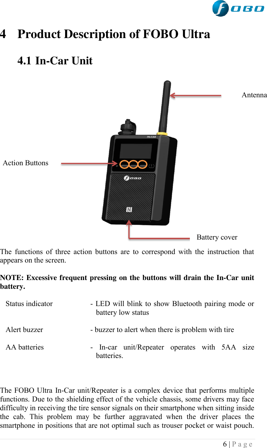  6 | P a g e   4 Product Description of FOBO Ultra  4.1 In-Car Unit                                                       The  functions  of three  action  buttons  are  to  correspond  with  the  instruction  that appears on the screen.  NOTE: Excessive frequent pressing on the buttons will drain the In-Car unit battery.  Status indicator  - LED will blink to show Bluetooth pairing mode or battery low status  Alert buzzer  - buzzer to alert when there is problem with tire  AA batteries  -  In-car  unit/Repeater  operates  with  5AA  size batteries.     The FOBO Ultra In-Car unit/Repeater is a complex device that performs multiple functions. Due to the shielding effect of the vehicle chassis, some drivers may face difficulty in receiving the tire sensor signals on their smartphone when sitting inside the  cab.  This  problem  may  be  further  aggravated  when  the  driver  places  the smartphone in positions that are not optimal such as trouser pocket or waist pouch. Antenna Action Buttons Battery cover  