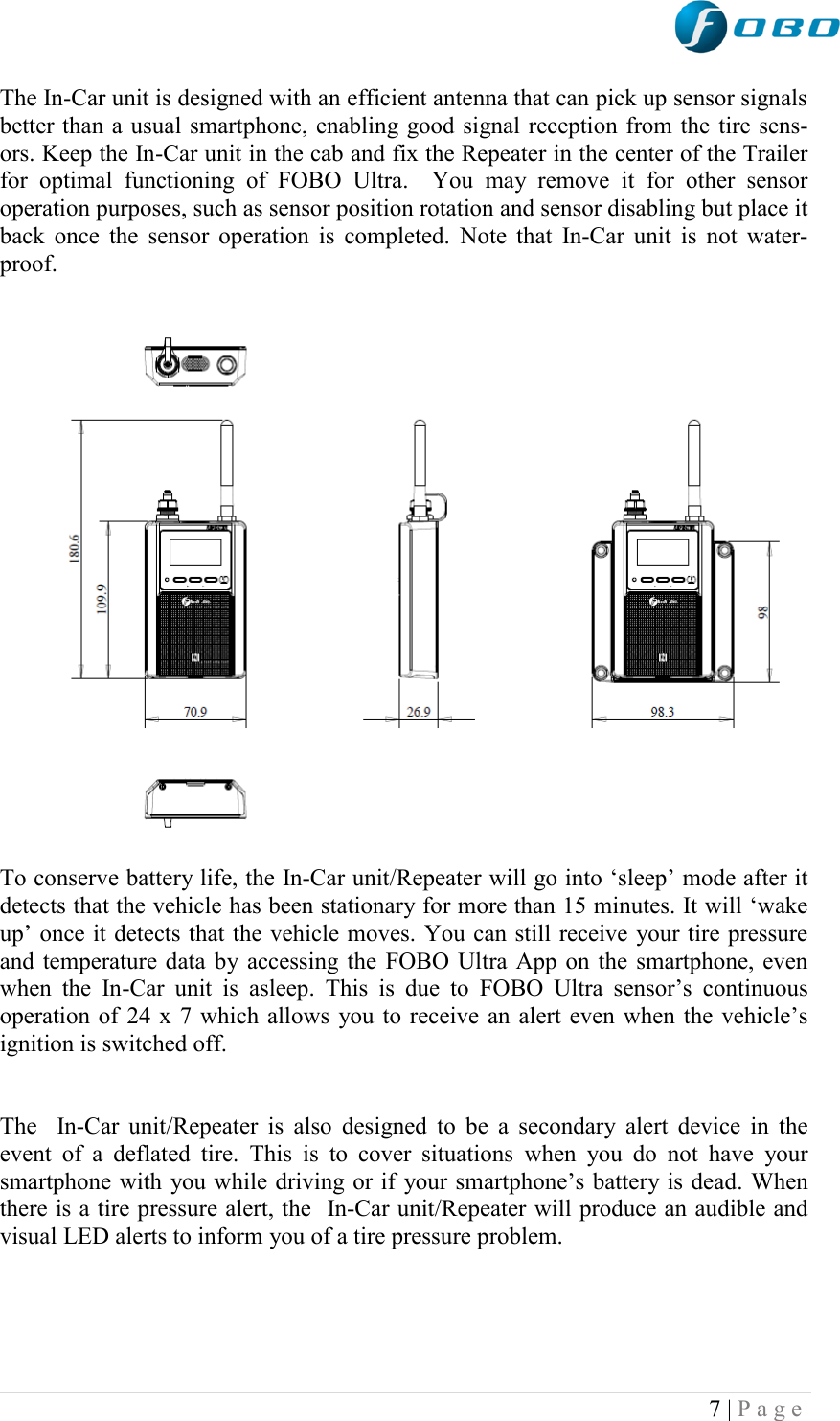  7 | P a g e   The In-Car unit is designed with an efficient antenna that can pick up sensor signals better than a usual smartphone, enabling good signal reception from the tire sens- ors. Keep the In-Car unit in the cab and fix the Repeater in the center of the Trailer for  optimal  functioning  of  FOBO  Ultra.    You  may  remove  it  for  other  sensor operation purposes, such as sensor position rotation and sensor disabling but place it back once  the sensor operation is completed. Note that  In-Car unit is  not water-proof.    To conserve battery life, the In-Car unit/Repeater will go into „sleep‟ mode after it detects that the vehicle has been stationary for more than 15 minutes. It will „wake up‟ once it detects that the vehicle moves. You can still receive your tire pressure and temperature data by accessing the FOBO Ultra App on the smartphone, even when  the  In-Car  unit  is  asleep.  This  is  due  to  FOBO  Ultra  sensor‟s  continuous operation of 24 x 7 which allows you to receive an alert even when the vehicle‟s ignition is switched off.   The   In-Car unit/Repeater  is  also designed  to  be a secondary  alert  device in  the event  of  a  deflated  tire.  This  is  to  cover  situations  when  you  do  not  have  your smartphone with you while driving or if your smartphone‟s battery is dead. When there is a tire pressure alert, the  In-Car unit/Repeater will produce an audible and visual LED alerts to inform you of a tire pressure problem.      