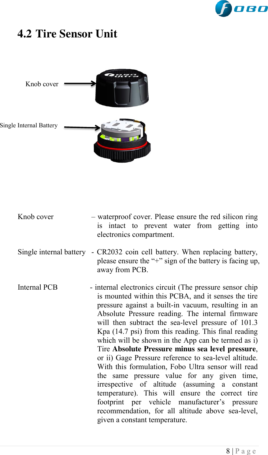  8 | P a g e   4.2 Tire Sensor Unit                 Knob cover                                                                                                                                                    Single Internal Battery                                         Knob cover   – waterproof cover. Please ensure the red silicon ring is  intact  to  prevent  water  from  getting  into electronics compartment.  Single internal battery  - CR2032 coin cell battery. When replacing battery, please ensure the “+” sign of the battery is facing up, away from PCB.  Internal PCB  - internal electronics circuit (The pressure sensor chip is mounted within this PCBA, and it senses the tire pressure against a built-in  vacuum, resulting in  an Absolute  Pressure  reading.  The  internal  firmware will  then  subtract  the  sea-level  pressure  of  101.3 Kpa (14.7 psi) from this reading. This final reading which will be shown in the App can be termed as i) Tire Absolute Pressure minus sea level pressure, or ii) Gage Pressure reference to sea-level altitude. With this formulation, Fobo Ultra sensor will read the  same  pressure  value  for  any  given  time, irrespective  of  altitude  (assuming  a  constant temperature).  This  will  ensure  the  correct  tire footprint  per  vehicle  manufacturer‟s  pressure recommendation,  for  all  altitude  above  sea-level, given a constant temperature.   Rf4f4f4f4f44f4f