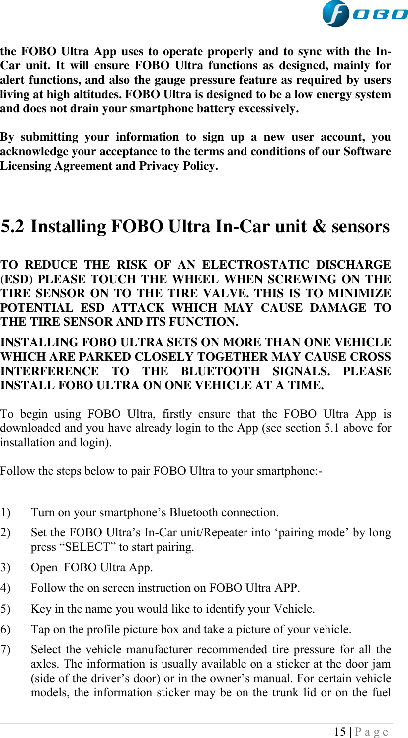  15 | P a g e   the FOBO Ultra App uses to operate properly and to sync with the In-Car  unit.  It  will ensure  FOBO  Ultra  functions  as  designed,  mainly  for alert functions, and also the gauge pressure feature as required by users living at high altitudes. FOBO Ultra is designed to be a low energy system and does not drain your smartphone battery excessively.  By  submitting  your  information  to  sign  up  a  new  user  account,  you acknowledge your acceptance to the terms and conditions of our Software Licensing Agreement and Privacy Policy.     5.2 Installing FOBO Ultra In-Car unit &amp; sensors  TO  REDUCE  THE  RISK  OF  AN  ELECTROSTATIC  DISCHARGE (ESD) PLEASE TOUCH THE WHEEL WHEN SCREWING ON THE TIRE SENSOR ON TO THE TIRE VALVE. THIS IS TO MINIMIZE POTENTIAL  ESD  ATTACK  WHICH  MAY  CAUSE  DAMAGE  TO THE TIRE SENSOR AND ITS FUNCTION.  INSTALLING FOBO ULTRA SETS ON MORE THAN ONE VEHICLE WHICH ARE PARKED CLOSELY TOGETHER MAY CAUSE CROSS INTERFERENCE  TO  THE  BLUETOOTH  SIGNALS.  PLEASE INSTALL FOBO ULTRA ON ONE VEHICLE AT A TIME.  To  begin  using  FOBO  Ultra,  firstly  ensure  that  the  FOBO  Ultra  App  is downloaded and you have already login to the App (see section 5.1 above for installation and login).   Follow the steps below to pair FOBO Ultra to your smartphone:-  1) Turn on your smartphone‟s Bluetooth connection. 2) Set the FOBO Ultra‟s In-Car unit/Repeater into „pairing mode‟ by long press “SELECT” to start pairing. 3) Open  FOBO Ultra App. 4) Follow the on screen instruction on FOBO Ultra APP. 5) Key in the name you would like to identify your Vehicle.  6) Tap on the profile picture box and take a picture of your vehicle. 7) Select the vehicle manufacturer recommended tire pressure for all the axles. The information is usually available on a sticker at the door jam (side of the driver‟s door) or in the owner‟s manual. For certain vehicle models, the information sticker may be on the trunk lid or on the fuel 