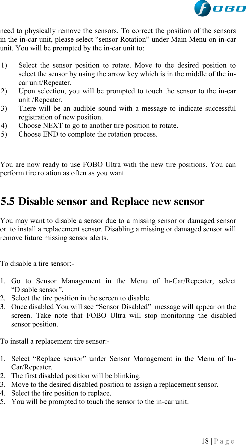  18 | P a g e   need to physically remove the sensors. To correct the position of the sensors in the in-car unit, please select “sensor Rotation” under Main Menu on in-car unit. You will be prompted by the in-car unit to:   1) Select  the  sensor  position  to  rotate.  Move  to  the  desired  position  to select the sensor by using the arrow key which is in the middle of the in-car unit/Repeater. 2) Upon selection, you will be prompted to touch the sensor to the in-car unit /Repeater. 3) There will be an audible sound with a message to indicate successful registration of new position. 4) Choose NEXT to go to another tire position to rotate. 5) Choose END to complete the rotation process.   You are now ready to use FOBO Ultra with the new tire positions. You can perform tire rotation as often as you want.   5.5 Disable sensor and Replace new sensor  You may want to disable a sensor due to a missing sensor or damaged sensor or  to install a replacement sensor. Disabling a missing or damaged sensor will remove future missing sensor alerts.    To disable a tire sensor:-   1. Go  to  Sensor  Management  in  the  Menu  of  In-Car/Repeater,  select “Disable sensor”. 2. Select the tire position in the screen to disable. 3. Once disabled You will see “Sensor Disabled”  message will appear on the screen.  Take  note  that  FOBO  Ultra  will  stop  monitoring  the  disabled sensor position.  To install a replacement tire sensor:-  1. Select  “Replace  sensor”  under  Sensor  Management  in  the  Menu  of  In-Car/Repeater. 2. The first disabled position will be blinking. 3. Move to the desired disabled position to assign a replacement sensor. 4. Select the tire position to replace. 5. You will be prompted to touch the sensor to the in-car unit. 