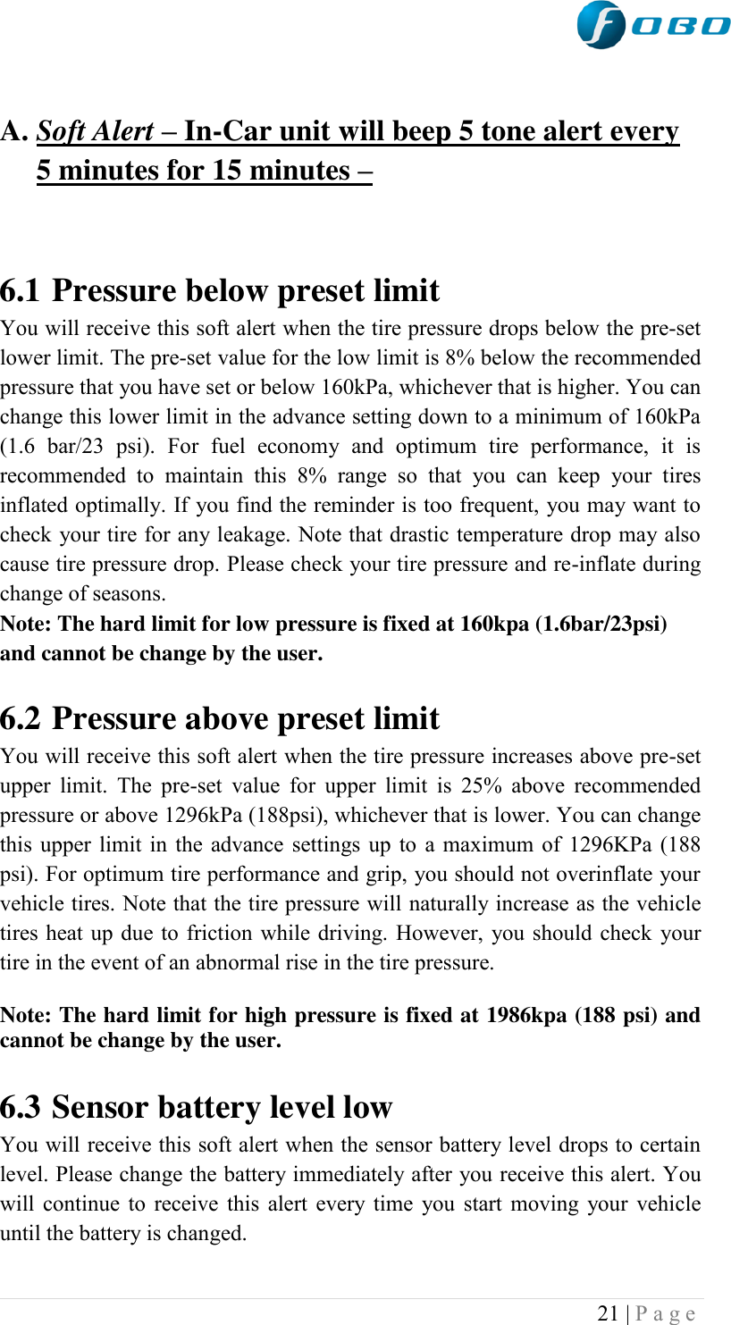  21 | P a g e    A. Soft Alert – In-Car unit will beep 5 tone alert every 5 minutes for 15 minutes –    6.1 Pressure below preset limit You will receive this soft alert when the tire pressure drops below the pre-set lower limit. The pre-set value for the low limit is 8% below the recommended pressure that you have set or below 160kPa, whichever that is higher. You can change this lower limit in the advance setting down to a minimum of 160kPa (1.6  bar/23  psi).  For  fuel  economy  and  optimum  tire  performance,  it  is recommended  to  maintain  this  8%  range  so  that  you  can  keep  your  tires inflated optimally. If you find the reminder is too frequent, you may want to check your tire for any leakage. Note that drastic temperature drop may also cause tire pressure drop. Please check your tire pressure and re-inflate during change of seasons. Note: The hard limit for low pressure is fixed at 160kpa (1.6bar/23psi) and cannot be change by the user.   6.2 Pressure above preset limit You will receive this soft alert when the tire pressure increases above pre-set upper limit.  The  pre-set  value  for  upper limit  is  25%  above  recommended pressure or above 1296kPa (188psi), whichever that is lower. You can change this upper limit in the advance settings up to a maximum of 1296KPa (188 psi). For optimum tire performance and grip, you should not overinflate your vehicle tires. Note that the tire pressure will naturally increase as the vehicle tires heat up due to friction while driving. However, you should check your tire in the event of an abnormal rise in the tire pressure. Note: The hard limit for high pressure is fixed at 1986kpa (188 psi) and cannot be change by the user.  6.3 Sensor battery level low You will receive this soft alert when the sensor battery level drops to certain level. Please change the battery immediately after you receive this alert. You will continue to receive this alert every time you start moving your vehicle until the battery is changed.   