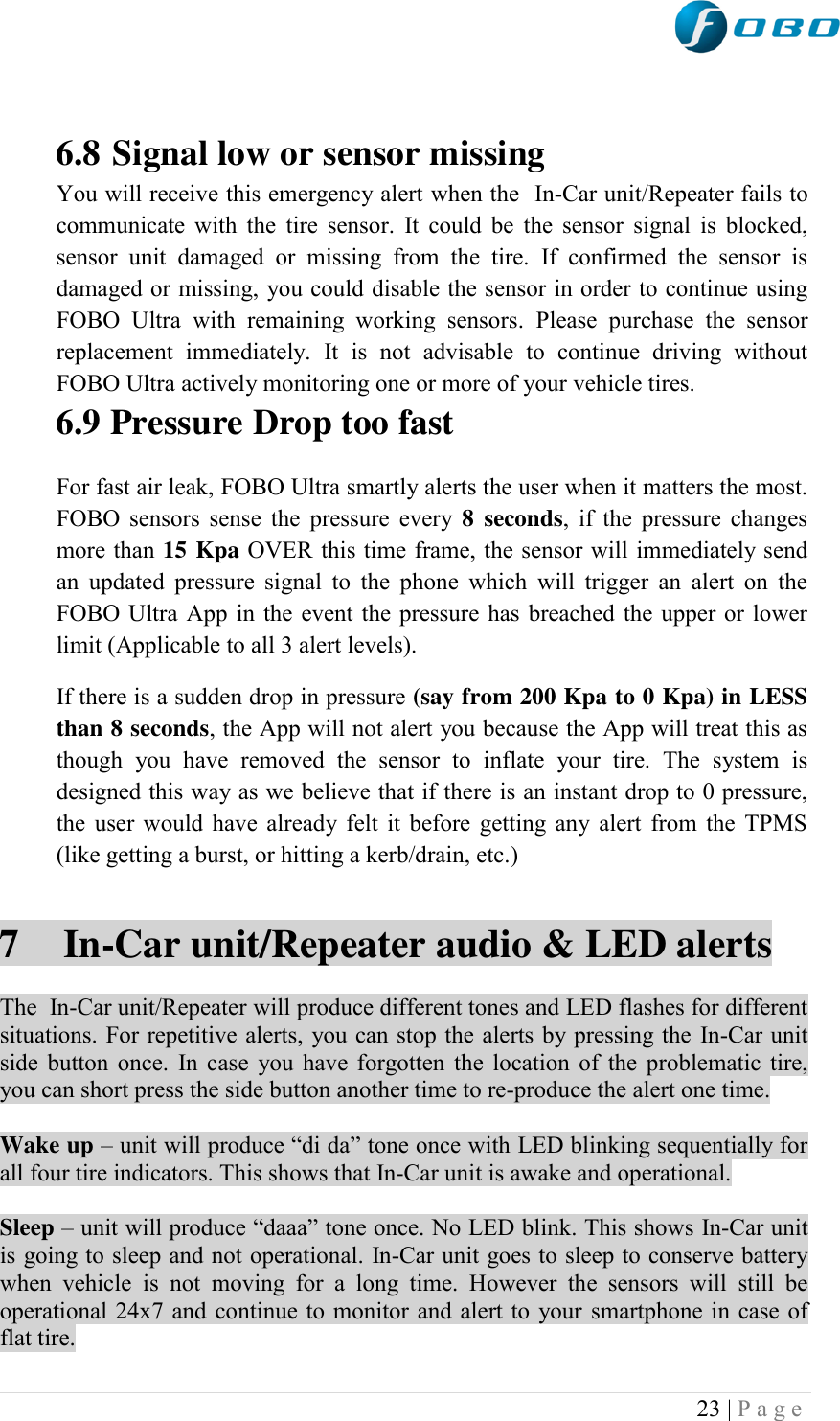  23 | P a g e    6.8 Signal low or sensor missing You will receive this emergency alert when the  In-Car unit/Repeater fails to communicate with the  tire sensor.  It  could be the sensor signal is blocked, sensor  unit  damaged  or  missing  from  the  tire.  If  confirmed  the  sensor  is damaged or missing, you could disable the sensor in order to continue using FOBO  Ultra  with  remaining  working  sensors.  Please  purchase  the  sensor replacement  immediately.  It  is  not  advisable  to  continue  driving  without FOBO Ultra actively monitoring one or more of your vehicle tires. 6.9 Pressure Drop too fast For fast air leak, FOBO Ultra smartly alerts the user when it matters the most. FOBO sensors sense the pressure every 8  seconds, if the pressure changes more than 15 Kpa OVER this time frame, the sensor will immediately send an  updated  pressure  signal to  the  phone  which  will  trigger an  alert  on  the FOBO Ultra App in the event the pressure has breached the upper or lower limit (Applicable to all 3 alert levels). If there is a sudden drop in pressure (say from 200 Kpa to 0 Kpa) in LESS than 8 seconds, the App will not alert you because the App will treat this as though  you  have  removed  the  sensor  to  inflate  your  tire.  The  system  is designed this way as we believe that if there is an instant drop to 0 pressure, the user would have already felt it before getting any alert from the TPMS (like getting a burst, or hitting a kerb/drain, etc.)  7  In-Car unit/Repeater audio &amp; LED alerts  The  In-Car unit/Repeater will produce different tones and LED flashes for different situations. For repetitive alerts, you can stop the alerts by pressing the In-Car unit side button once. In case you have forgotten the location of the problematic tire, you can short press the side button another time to re-produce the alert one time.  Wake up – unit will produce “di da” tone once with LED blinking sequentially for all four tire indicators. This shows that In-Car unit is awake and operational.  Sleep – unit will produce “daaa” tone once. No LED blink. This shows In-Car unit is going to sleep and not operational. In-Car unit goes to sleep to conserve battery when  vehicle  is  not  moving  for  a  long  time.  However  the  sensors  will  still  be operational 24x7 and continue to monitor and alert to your smartphone in case of flat tire. 