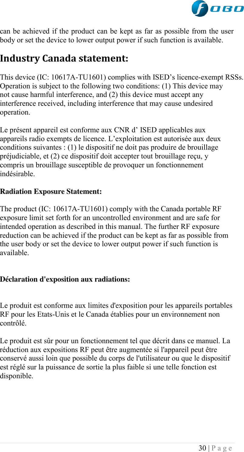  30 | P a g e   can be achieved if the product can be kept as far as possible from the user body or set the device to lower output power if such function is available. Industry Canada statement: This device (IC: 10617A-TU1601) complies with ISED‟s licence-exempt RSSs. Operation is subject to the following two conditions: (1) This device may not cause harmful interference, and (2) this device must accept any interference received, including interference that may cause undesired operation. Le présent appareil est conforme aux CNR d‟ ISED applicables aux appareils radio exempts de licence. L‟exploitation est autorisée aux deux conditions suivantes : (1) le dispositif ne doit pas produire de brouillage préjudiciable, et (2) ce dispositif doit accepter tout brouillage reçu, y compris un brouillage susceptible de provoquer un fonctionnement indésirable.  Radiation Exposure Statement: The product (IC: 10617A-TU1601) comply with the Canada portable RF exposure limit set forth for an uncontrolled environment and are safe for intended operation as described in this manual. The further RF exposure reduction can be achieved if the product can be kept as far as possible from the user body or set the device to lower output power if such function is available.  Déclaration d&apos;exposition aux radiations:  Le produit est conforme aux limites d&apos;exposition pour les appareils portables RF pour les Etats-Unis et le Canada établies pour un environnement non contrôlé. Le produit est sûr pour un fonctionnement tel que décrit dans ce manuel. La réduction aux expositions RF peut être augmentée si l&apos;appareil peut être conservé aussi loin que possible du corps de l&apos;utilisateur ou que le dispositif est réglé sur la puissance de sortie la plus faible si une telle fonction est disponible.     