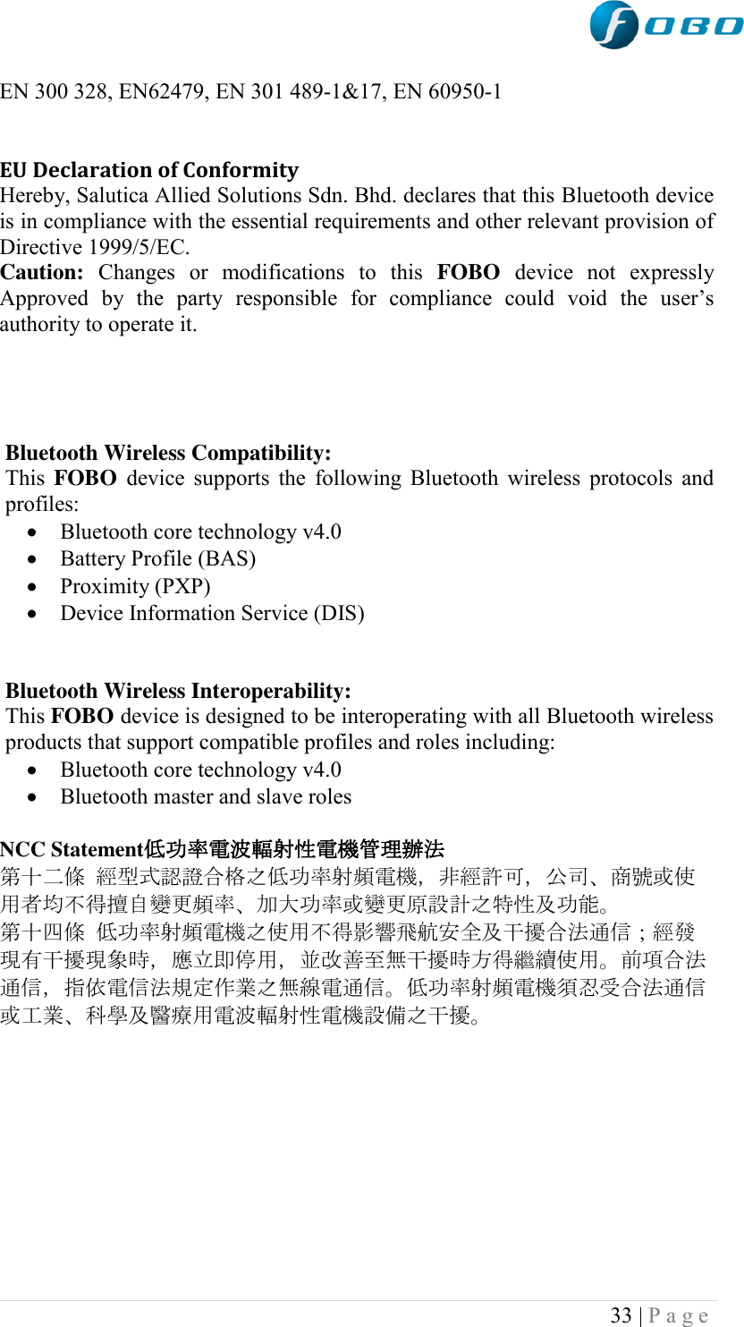  33 | P a g e   EN 300 328, EN62479, EN 301 489-1&amp;17, EN 60950-1  EU Declaration of Conformity  Hereby, Salutica Allied Solutions Sdn. Bhd. declares that this Bluetooth device is in compliance with the essential requirements and other relevant provision of Directive 1999/5/EC. Caution:  Changes  or  modifications  to  this  FOBO  device  not  expressly Approved  by  the  party  responsible  for  compliance  could  void  the  user‟s authority to operate it.      Bluetooth Wireless Compatibility: This FOBO  device supports the following Bluetooth wireless protocols and profiles:  Bluetooth core technology v4.0  Battery Profile (BAS)  Proximity (PXP)  Device Information Service (DIS)   Bluetooth Wireless Interoperability: This FOBO device is designed to be interoperating with all Bluetooth wireless products that support compatible profiles and roles including:  Bluetooth core technology v4.0  Bluetooth master and slave roles  NCC Statement低功率電波輻射性電機管理辦法  第十二條 經型式認證合格之低功率射頻電機，非經許可，公司、商號或使用者均不得擅自變更頻率、加大功率或變更原設計之特性及功能。  第十四條 低功率射頻電機之使用不得影響飛航安全及干擾合法通信；經發現有干擾現象時，應立即停用，並改善至無干擾時方得繼續使用。前項合法通信，指依電信法規定作業之無線電通信。低功率射頻電機須忍受合法通信或工業、科學及醫療用電波輻射性電機設備之干擾。       