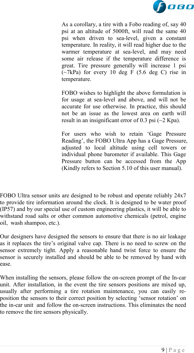  9 | P a g e   As a corollary, a tire with a Fobo reading of, say 40 psi at an altitude of 5000ft, will read the same 40 psi  when  driven  to  sea-level,  given  a  constant temperature. In reality, it will read higher due to the warmer  temperature  at  sea-level,  and  may  need some  air  release  if  the  temperature  difference  is great.  Tire  pressure  generally  will  increase  1  psi (~7kPa)  for  every  10  deg  F  (5.6  deg  C)  rise  in temperature.   FOBO wishes to highlight the above formulation is for  usage  at  sea-level  and  above,  and  will  not  be accurate for use otherwise. In practice, this should not  be  an  issue  as  the  lowest  area  on  earth  will result in an insignificant error of 0.3 psi (~2 Kpa).        For  users  who  wish  to  retain  „Gage  Pressure Reading‟, the FOBO Ultra App has a Gage Pressure, adjusted  to  local  altitude  using  cell  towers  or individual phone barometer if available. This Gage Pressure  button  can  be  accessed  from  the  App (Kindly refers to Section 5.10 of this user manual).    FOBO Ultra sensor units are designed to be robust and operate reliably 24x7 to provide tire information around the clock. It is designed to be water proof (IP57) and by our special use of custom engineering plastics, it will be able to withstand road salts or other common automotive chemicals (petrol, engine oil,  wash shampoo, etc.).  Our designers have designed the sensors to ensure that there is no air leakage as it replaces the tire‟s original valve cap. There is no need to screw on the sensor  extremely  tight.  Apply  a  reasonable  hand  twist  force  to  ensure  the sensor is securely installed and should be able to be removed by hand with ease.  When installing the sensors, please follow the on-screen prompt of the In-car unit. After installation, in the event the tire sensors positions are mixed up, usually  after  performing  a  tire  rotation  maintenance,  you  can  easily  re-position the sensors to their correct position by selecting „sensor rotation‟ on the in-car unit  and follow the on-screen instructions. This eliminates the need to remove the tire sensors physically.   
