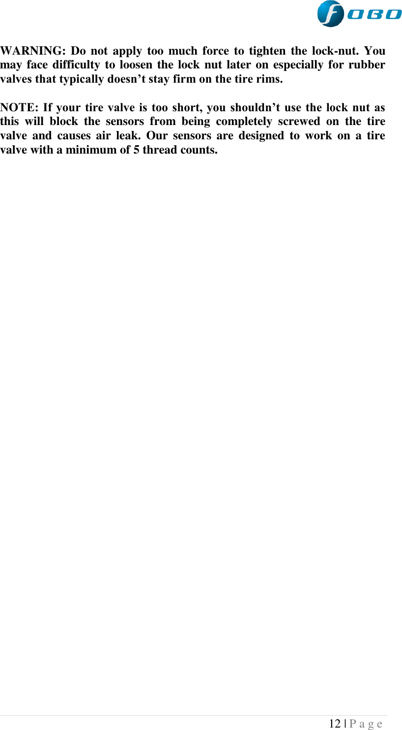  12 | P a g e   WARNING: Do not apply too much force to  tighten the lock-nut. You may face difficulty to loosen the lock nut later on especially for rubber valves that typically doesn’t stay firm on the tire rims.  NOTE: If your tire valve is  too short, you shouldn’t use the lock nut as this  will  block  the  sensors  from  being  completely  screwed  on  the  tire valve  and  causes  air  leak.  Our  sensors  are  designed  to  work on  a  tire valve with a minimum of 5 thread counts.  