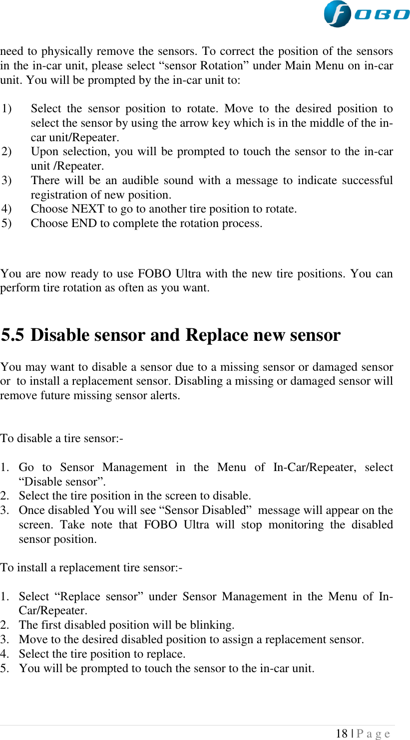  18 | P a g e   need to physically remove the sensors. To correct the position of the sensors in the in-car unit, please select “sensor Rotation” under Main Menu on in-car unit. You will be prompted by the in-car unit to:   1) Select  the  sensor  position  to  rotate.  Move  to  the  desired  position  to select the sensor by using the arrow key which is in the middle of the in-car unit/Repeater. 2) Upon selection, you will be prompted to touch the sensor to the in-car unit /Repeater. 3) There will be an  audible sound  with a message to indicate successful registration of new position. 4) Choose NEXT to go to another tire position to rotate. 5) Choose END to complete the rotation process.   You are now ready to use FOBO Ultra with the new tire positions. You can perform tire rotation as often as you want.   5.5 Disable sensor and Replace new sensor  You may want to disable a sensor due to a missing sensor or damaged sensor or  to install a replacement sensor. Disabling a missing or damaged sensor will remove future missing sensor alerts.    To disable a tire sensor:-   1. Go  to  Sensor  Management  in  the  Menu  of  In-Car/Repeater,  select “Disable sensor”. 2. Select the tire position in the screen to disable. 3. Once disabled You will see “Sensor Disabled”  message will appear on the screen.  Take  note  that  FOBO  Ultra  will  stop  monitoring  the  disabled sensor position.  To install a replacement tire sensor:-  1. Select  “Replace  sensor”  under  Sensor  Management  in  the  Menu  of  In-Car/Repeater. 2. The first disabled position will be blinking. 3. Move to the desired disabled position to assign a replacement sensor. 4. Select the tire position to replace. 5. You will be prompted to touch the sensor to the in-car unit. 