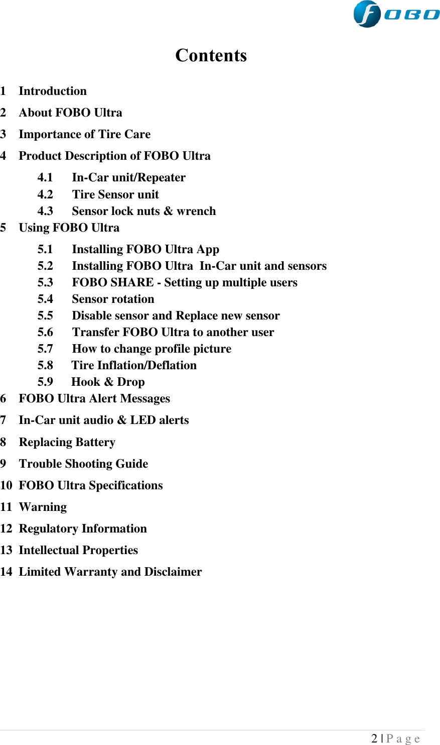  2 | P a g e   Contents  1 Introduction 2 About FOBO Ultra 3 Importance of Tire Care 4 Product Description of FOBO Ultra 4.1 In-Car unit/Repeater 4.2 Tire Sensor unit 4.3 Sensor lock nuts &amp; wrench 5 Using FOBO Ultra 5.1 Installing FOBO Ultra App 5.2 Installing FOBO Ultra  In-Car unit and sensors 5.3 FOBO SHARE - Setting up multiple users 5.4 Sensor rotation 5.5 Disable sensor and Replace new sensor 5.6 Transfer FOBO Ultra to another user  5.7 How to change profile picture  5.8  Tire Inflation/Deflation 5.9  Hook &amp; Drop 6 FOBO Ultra Alert Messages 7 In-Car unit audio &amp; LED alerts 8 Replacing Battery 9 Trouble Shooting Guide 10 FOBO Ultra Specifications 11 Warning 12 Regulatory Information 13 Intellectual Properties 14 Limited Warranty and Disclaimer         