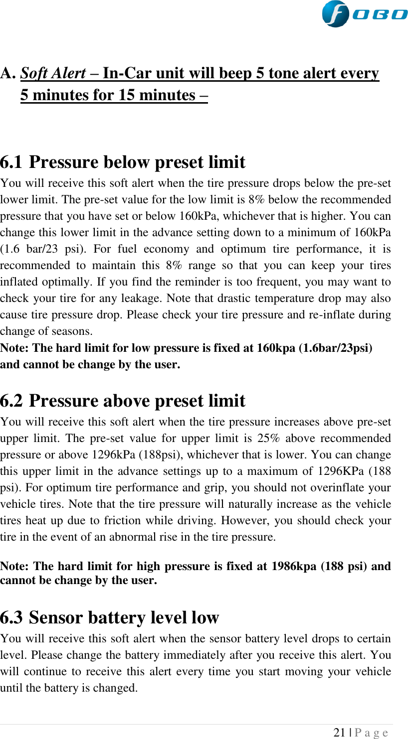  21 | P a g e    A. Soft Alert – In-Car unit will beep 5 tone alert every 5 minutes for 15 minutes –    6.1 Pressure below preset limit You will receive this soft alert when the tire pressure drops below the pre-set lower limit. The pre-set value for the low limit is 8% below the recommended pressure that you have set or below 160kPa, whichever that is higher. You can change this lower limit in the advance setting down to a minimum of 160kPa (1.6  bar/23  psi).  For  fuel  economy  and  optimum  tire  performance,  it  is recommended  to  maintain  this  8%  range  so  that  you  can  keep  your  tires inflated optimally. If you find the reminder is too frequent, you may want to check your tire for any leakage. Note that drastic temperature drop may also cause tire pressure drop. Please check your tire pressure and re-inflate during change of seasons. Note: The hard limit for low pressure is fixed at 160kpa (1.6bar/23psi) and cannot be change by the user.   6.2 Pressure above preset limit You will receive this soft alert when the tire pressure increases above pre-set upper  limit.  The  pre-set  value  for  upper  limit  is  25%  above  recommended pressure or above 1296kPa (188psi), whichever that is lower. You can change this upper limit in the advance settings up to a maximum of 1296KPa (188 psi). For optimum tire performance and grip, you should not overinflate your vehicle tires. Note that the tire pressure will naturally increase as the vehicle tires heat up due to friction while driving. However, you should check your tire in the event of an abnormal rise in the tire pressure. Note: The hard limit for high pressure is fixed at 1986kpa (188 psi) and cannot be change by the user.  6.3 Sensor battery level low You will receive this soft alert when the sensor battery level drops to certain level. Please change the battery immediately after you receive this alert. You will continue to receive this alert every time you start moving your vehicle until the battery is changed.   